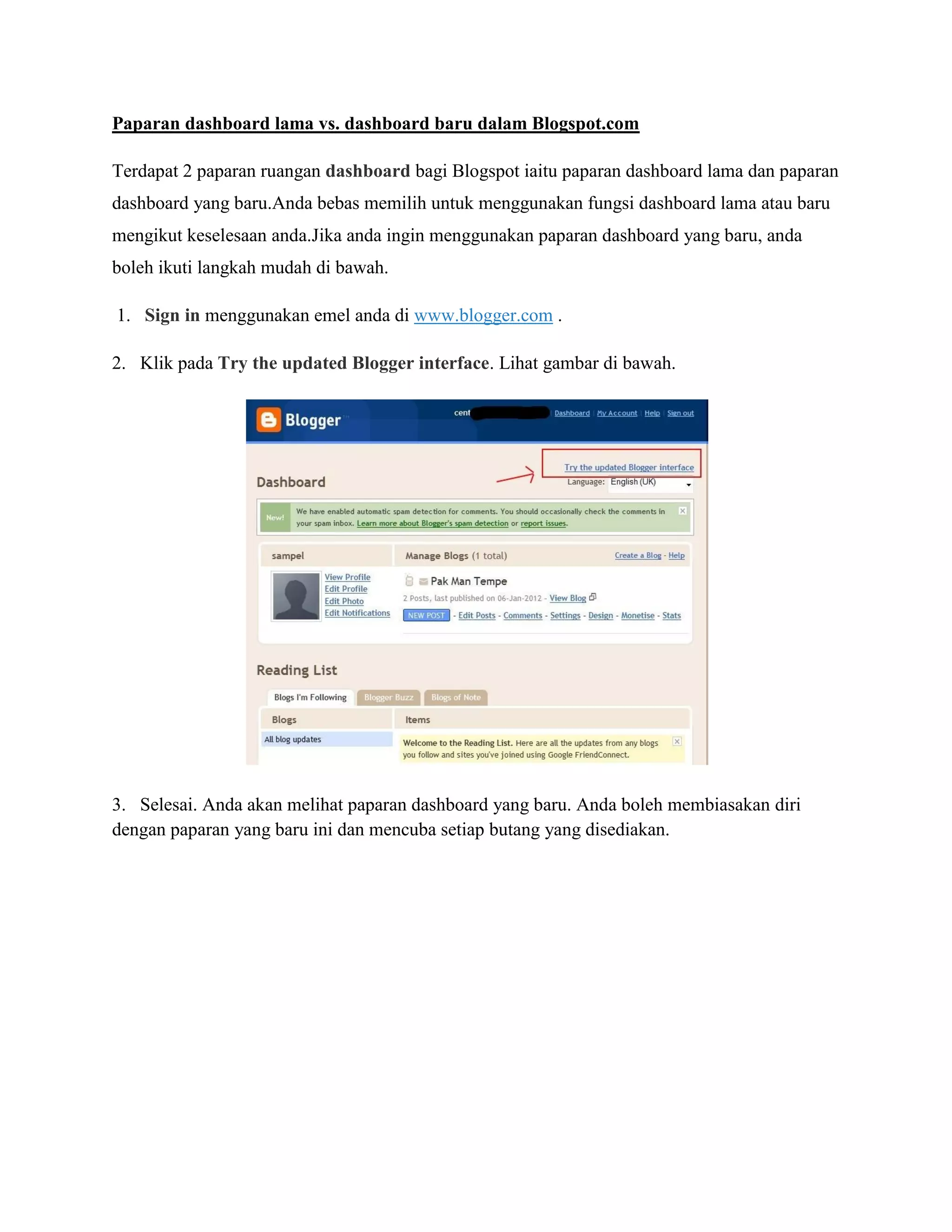 Paparan dashboard lama vs. dashboard baru dalam Blogspot.com

Terdapat 2 paparan ruangan dashboard bagi Blogspot iaitu paparan dashboard lama dan paparan
dashboard yang baru.Anda bebas memilih untuk menggunakan fungsi dashboard lama atau baru
mengikut keselesaan anda.Jika anda ingin menggunakan paparan dashboard yang baru, anda
boleh ikuti langkah mudah di bawah.

1. Sign in menggunakan emel anda di www.blogger.com .

2. Klik pada Try the updated Blogger interface. Lihat gambar di bawah.




3. Selesai. Anda akan melihat paparan dashboard yang baru. Anda boleh membiasakan diri
dengan paparan yang baru ini dan mencuba setiap butang yang disediakan.
 