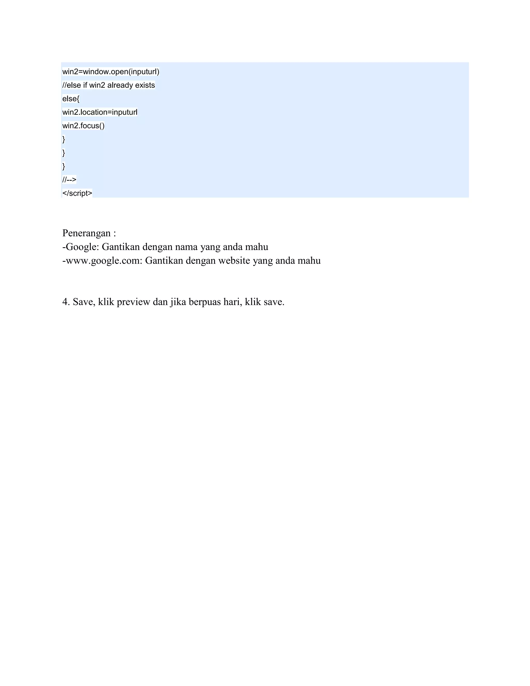 win2=window.open(inputurl)
//else if win2 already exists
else{
win2.location=inputurl
win2.focus()
}
}
}
//-->
</script>




Penerangan :
-Google: Gantikan dengan nama yang anda mahu
-www.google.com: Gantikan dengan website yang anda mahu


4. Save, klik preview dan jika berpuas hari, klik save.
 
