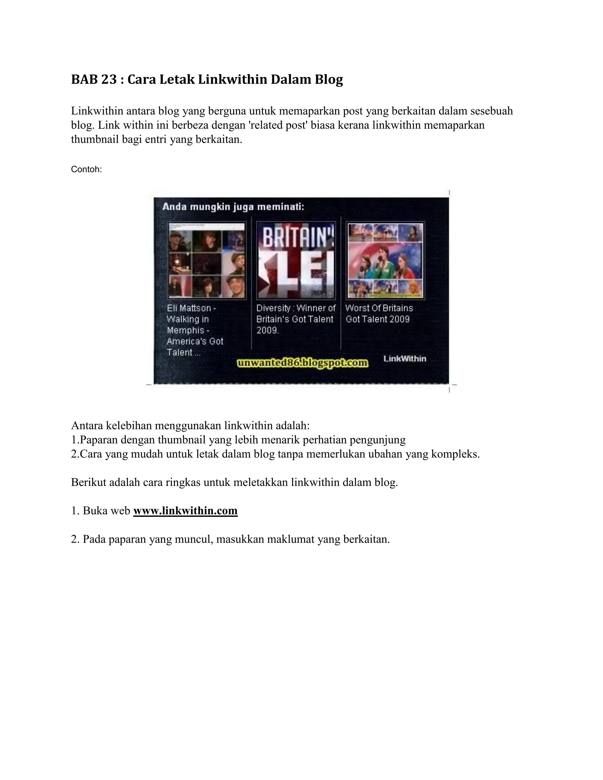 BAB 23 : Cara Letak Linkwithin Dalam Blog

Linkwithin antara blog yang berguna untuk memaparkan post yang berkaitan dalam sesebuah
blog. Link within ini berbeza dengan 'related post' biasa kerana linkwithin memaparkan
thumbnail bagi entri yang berkaitan.

Contoh:




Antara kelebihan menggunakan linkwithin adalah:
1.Paparan dengan thumbnail yang lebih menarik perhatian pengunjung
2.Cara yang mudah untuk letak dalam blog tanpa memerlukan ubahan yang kompleks.

Berikut adalah cara ringkas untuk meletakkan linkwithin dalam blog.

1. Buka web www.linkwithin.com

2. Pada paparan yang muncul, masukkan maklumat yang berkaitan.
 