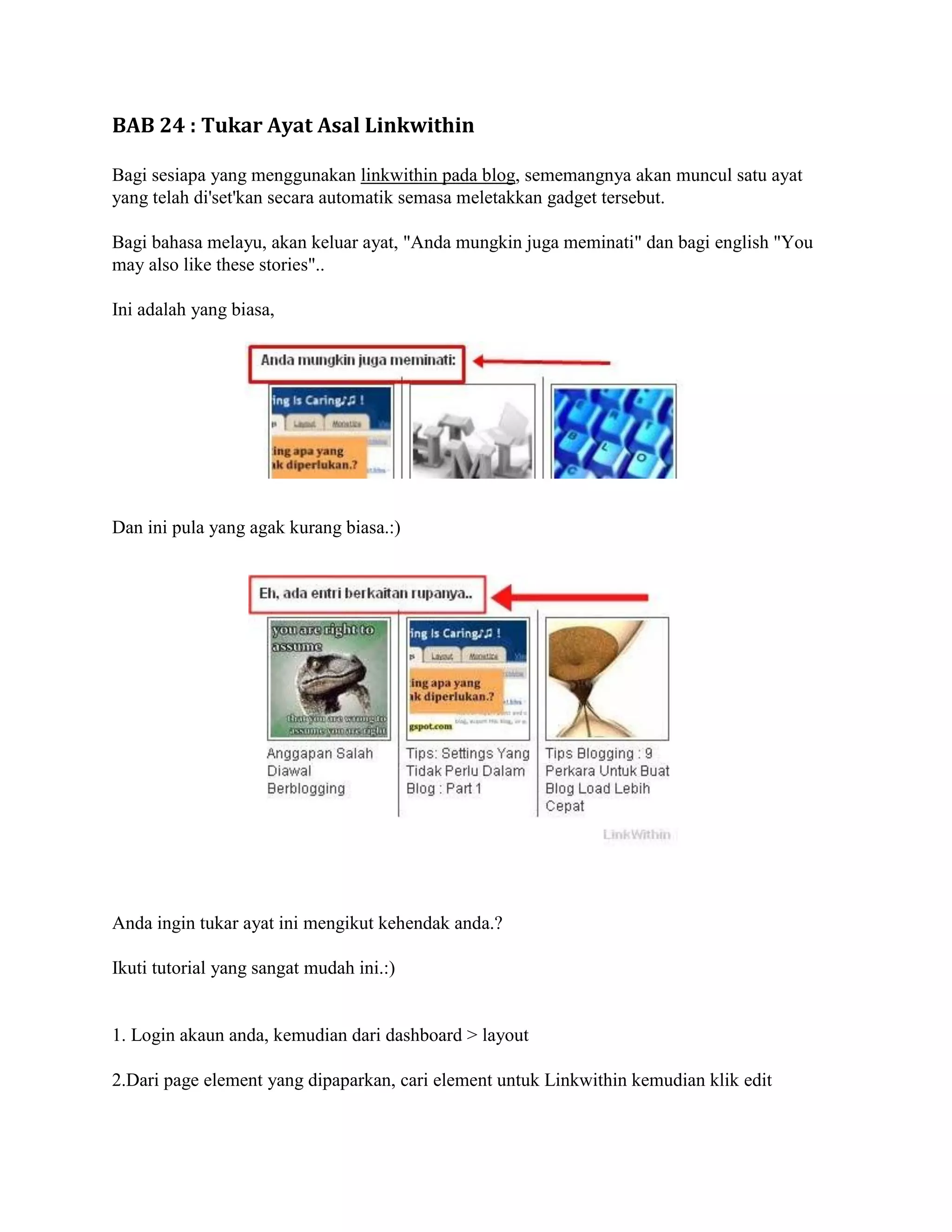 BAB 24 : Tukar Ayat Asal Linkwithin

Bagi sesiapa yang menggunakan linkwithin pada blog, sememangnya akan muncul satu ayat
yang telah di'set'kan secara automatik semasa meletakkan gadget tersebut.

Bagi bahasa melayu, akan keluar ayat, "Anda mungkin juga meminati" dan bagi english "You
may also like these stories"..

Ini adalah yang biasa,




Dan ini pula yang agak kurang biasa.:)




Anda ingin tukar ayat ini mengikut kehendak anda.?

Ikuti tutorial yang sangat mudah ini.:)


1. Login akaun anda, kemudian dari dashboard > layout

2.Dari page element yang dipaparkan, cari element untuk Linkwithin kemudian klik edit
 