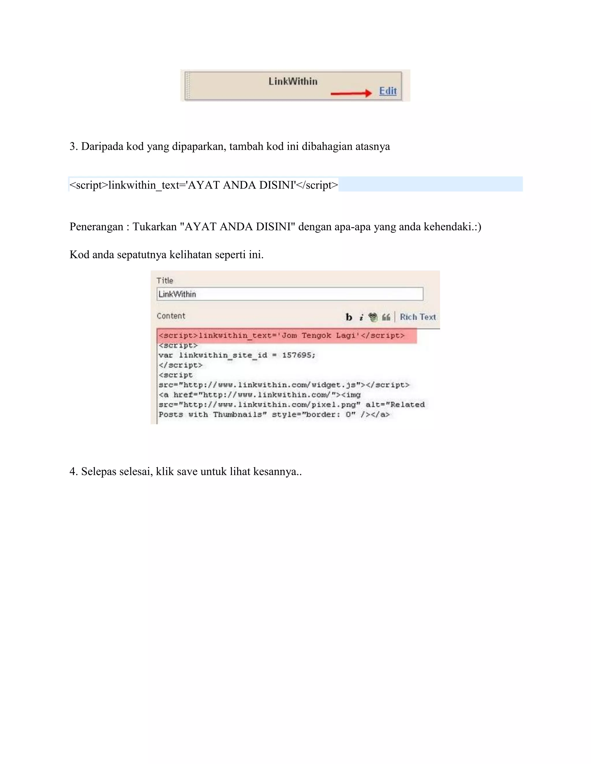 3. Daripada kod yang dipaparkan, tambah kod ini dibahagian atasnya


<script>linkwithin_text='AYAT ANDA DISINI'</script>


Penerangan : Tukarkan "AYAT ANDA DISINI" dengan apa-apa yang anda kehendaki.:)

Kod anda sepatutnya kelihatan seperti ini.




4. Selepas selesai, klik save untuk lihat kesannya..
 