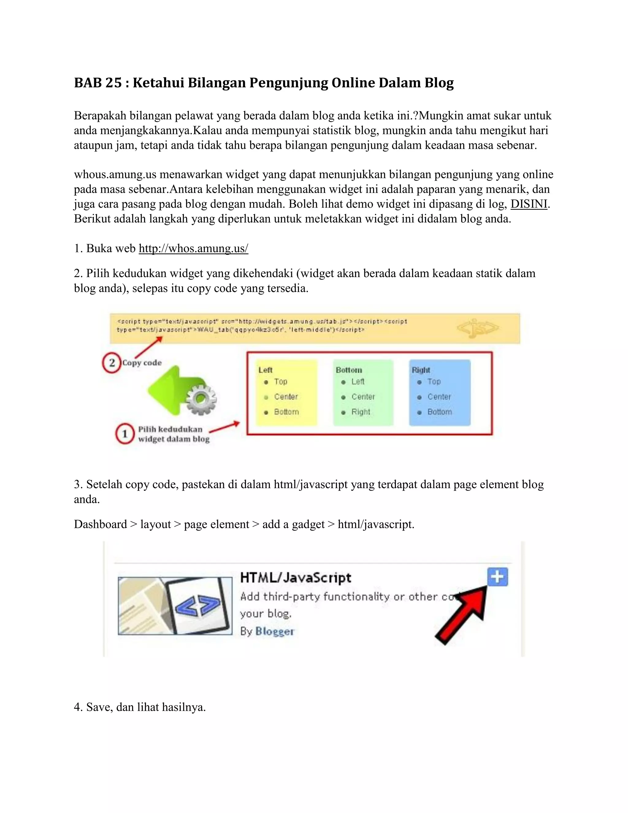 BAB 25 : Ketahui Bilangan Pengunjung Online Dalam Blog

Berapakah bilangan pelawat yang berada dalam blog anda ketika ini.?Mungkin amat sukar untuk
anda menjangkakannya.Kalau anda mempunyai statistik blog, mungkin anda tahu mengikut hari
ataupun jam, tetapi anda tidak tahu berapa bilangan pengunjung dalam keadaan masa sebenar.

whous.amung.us menawarkan widget yang dapat menunjukkan bilangan pengunjung yang online
pada masa sebenar.Antara kelebihan menggunakan widget ini adalah paparan yang menarik, dan
juga cara pasang pada blog dengan mudah. Boleh lihat demo widget ini dipasang di log, DISINI.
Berikut adalah langkah yang diperlukan untuk meletakkan widget ini didalam blog anda.

1. Buka web http://whos.amung.us/

2. Pilih kedudukan widget yang dikehendaki (widget akan berada dalam keadaan statik dalam
blog anda), selepas itu copy code yang tersedia.




3. Setelah copy code, pastekan di dalam html/javascript yang terdapat dalam page element blog
anda.

Dashboard > layout > page element > add a gadget > html/javascript.




4. Save, dan lihat hasilnya.
 