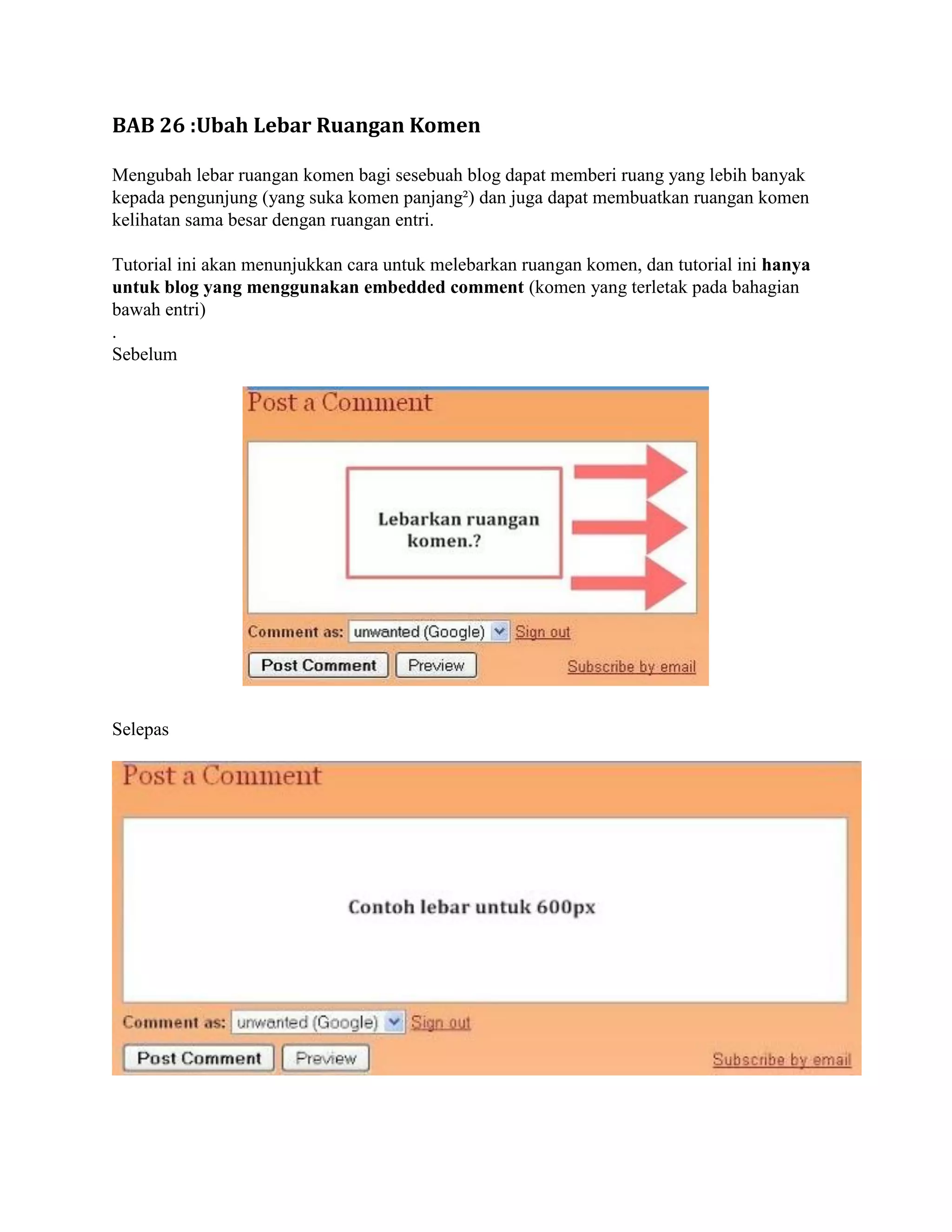 BAB 26 :Ubah Lebar Ruangan Komen

Mengubah lebar ruangan komen bagi sesebuah blog dapat memberi ruang yang lebih banyak
kepada pengunjung (yang suka komen panjang²) dan juga dapat membuatkan ruangan komen
kelihatan sama besar dengan ruangan entri.

Tutorial ini akan menunjukkan cara untuk melebarkan ruangan komen, dan tutorial ini hanya
untuk blog yang menggunakan embedded comment (komen yang terletak pada bahagian
bawah entri)
.
Sebelum




Selepas
 
