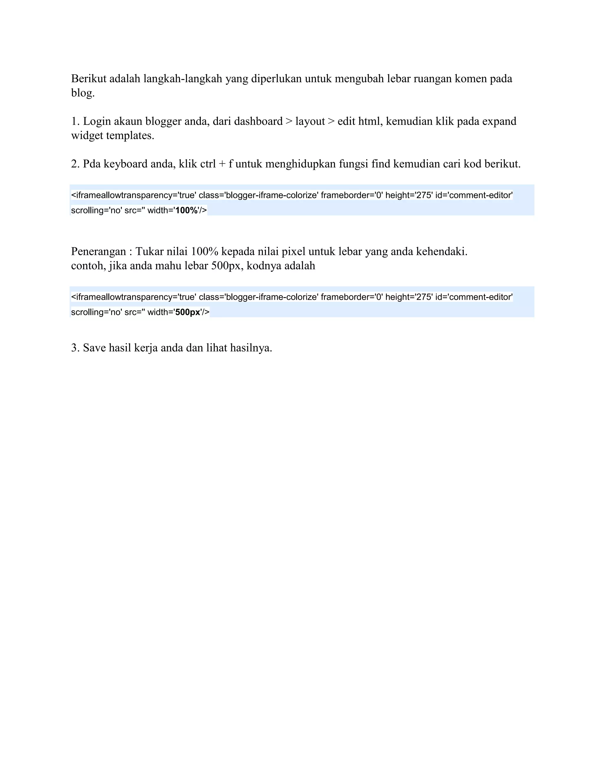 Berikut adalah langkah-langkah yang diperlukan untuk mengubah lebar ruangan komen pada
blog.

1. Login akaun blogger anda, dari dashboard > layout > edit html, kemudian klik pada expand
widget templates.

2. Pda keyboard anda, klik ctrl + f untuk menghidupkan fungsi find kemudian cari kod berikut.

<iframeallowtransparency='true' class='blogger-iframe-colorize' frameborder='0' height='275' id='comment-editor'
scrolling='no' src='' width='100%'/>



Penerangan : Tukar nilai 100% kepada nilai pixel untuk lebar yang anda kehendaki.
contoh, jika anda mahu lebar 500px, kodnya adalah

<iframeallowtransparency='true' class='blogger-iframe-colorize' frameborder='0' height='275' id='comment-editor'
scrolling='no' src='' width='500px'/>



3. Save hasil kerja anda dan lihat hasilnya.
 
