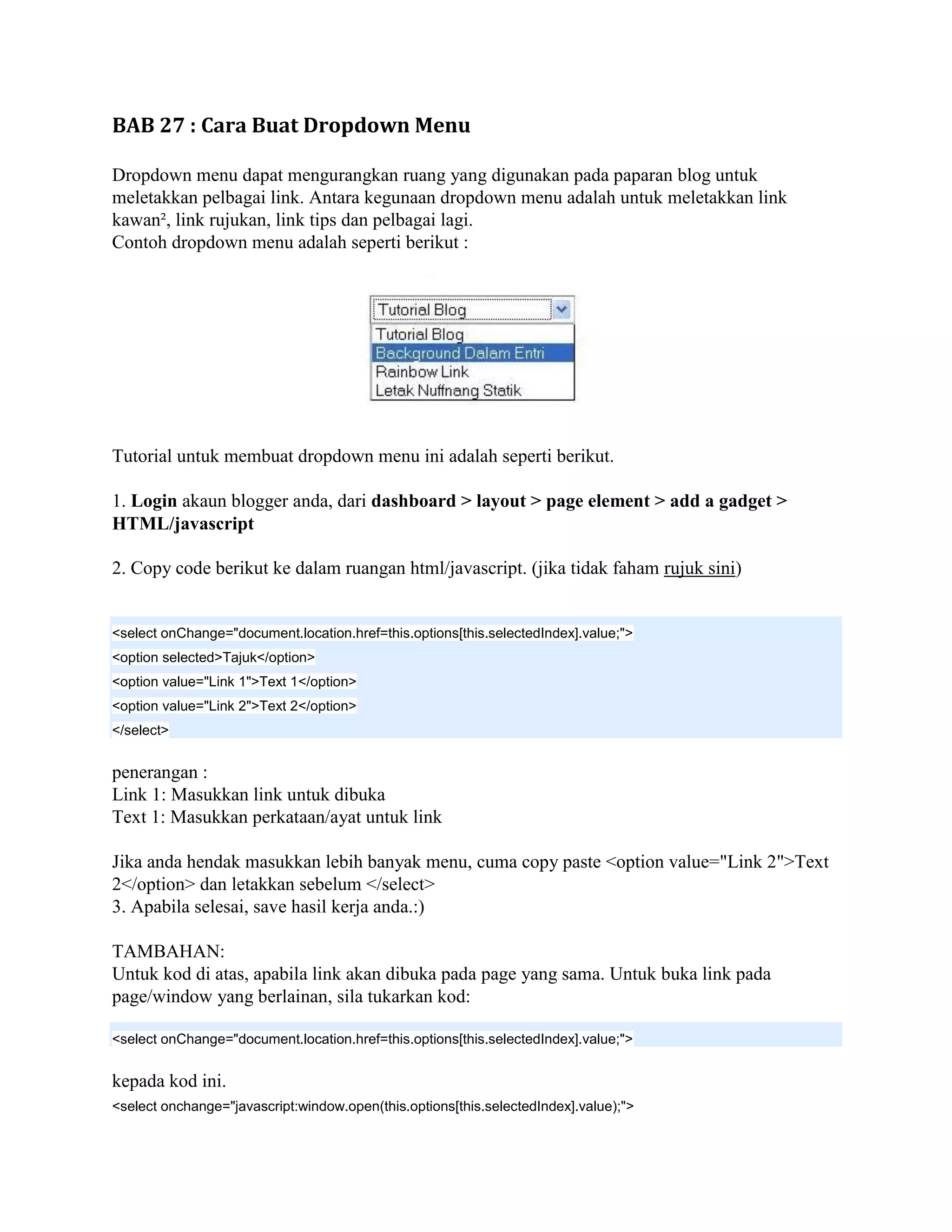 BAB 27 : Cara Buat Dropdown Menu

Dropdown menu dapat mengurangkan ruang yang digunakan pada paparan blog untuk
meletakkan pelbagai link. Antara kegunaan dropdown menu adalah untuk meletakkan link
kawan², link rujukan, link tips dan pelbagai lagi.
Contoh dropdown menu adalah seperti berikut :




Tutorial untuk membuat dropdown menu ini adalah seperti berikut.

1. Login akaun blogger anda, dari dashboard > layout > page element > add a gadget >
HTML/javascript

2. Copy code berikut ke dalam ruangan html/javascript. (jika tidak faham rujuk sini)


<select onChange="document.location.href=this.options[this.selectedIndex].value;">
<option selected>Tajuk</option>
<option value="Link 1">Text 1</option>
<option value="Link 2">Text 2</option>
</select>


penerangan :
Link 1: Masukkan link untuk dibuka
Text 1: Masukkan perkataan/ayat untuk link

Jika anda hendak masukkan lebih banyak menu, cuma copy paste <option value="Link 2">Text
2</option> dan letakkan sebelum </select>
3. Apabila selesai, save hasil kerja anda.:)

TAMBAHAN:
Untuk kod di atas, apabila link akan dibuka pada page yang sama. Untuk buka link pada
page/window yang berlainan, sila tukarkan kod:

<select onChange="document.location.href=this.options[this.selectedIndex].value;">


kepada kod ini.
<select onchange="javascript:window.open(this.options[this.selectedIndex].value);">
 