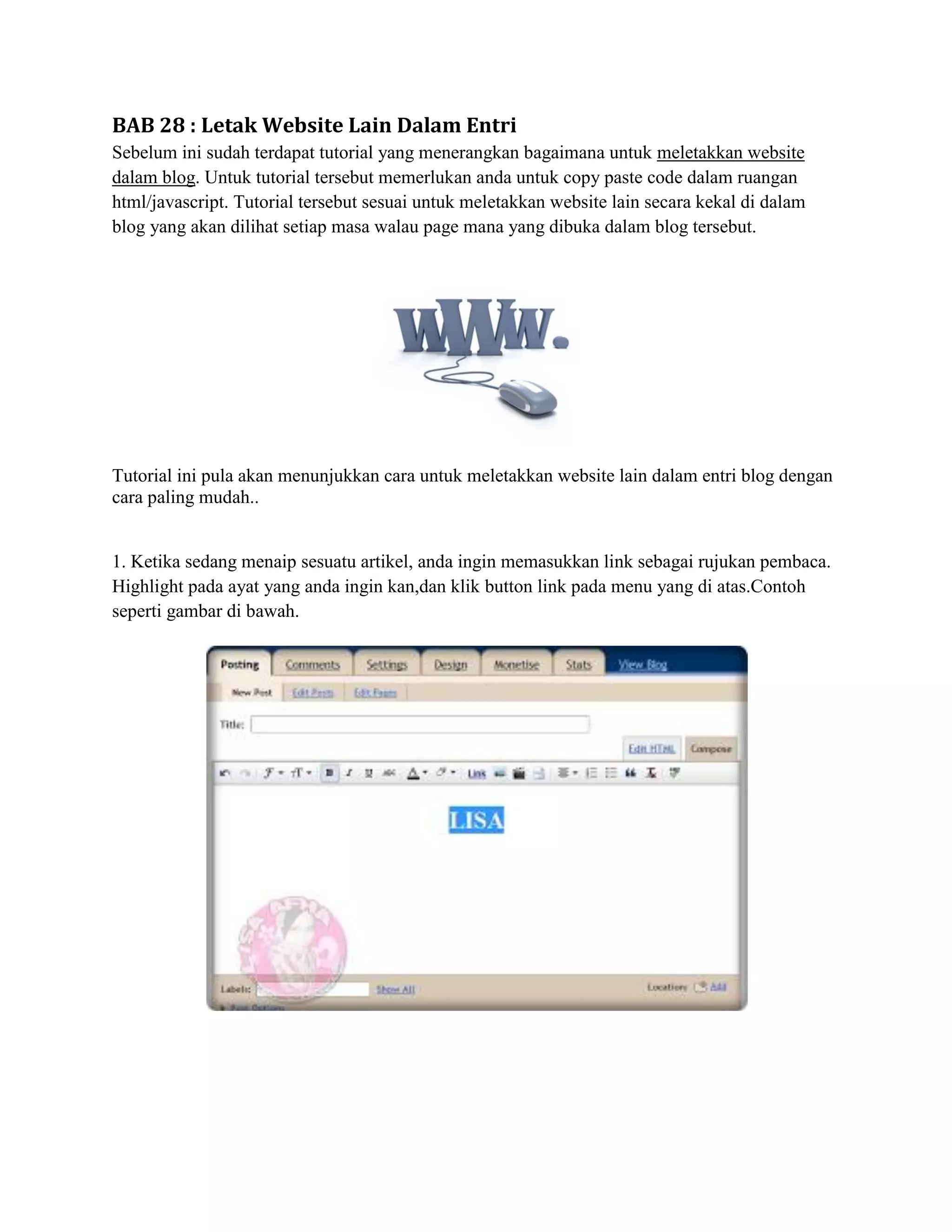 BAB 28 : Letak Website Lain Dalam Entri
Sebelum ini sudah terdapat tutorial yang menerangkan bagaimana untuk meletakkan website
dalam blog. Untuk tutorial tersebut memerlukan anda untuk copy paste code dalam ruangan
html/javascript. Tutorial tersebut sesuai untuk meletakkan website lain secara kekal di dalam
blog yang akan dilihat setiap masa walau page mana yang dibuka dalam blog tersebut.




Tutorial ini pula akan menunjukkan cara untuk meletakkan website lain dalam entri blog dengan
cara paling mudah..


1. Ketika sedang menaip sesuatu artikel, anda ingin memasukkan link sebagai rujukan pembaca.
Highlight pada ayat yang anda ingin kan,dan klik button link pada menu yang di atas.Contoh
seperti gambar di bawah.
 