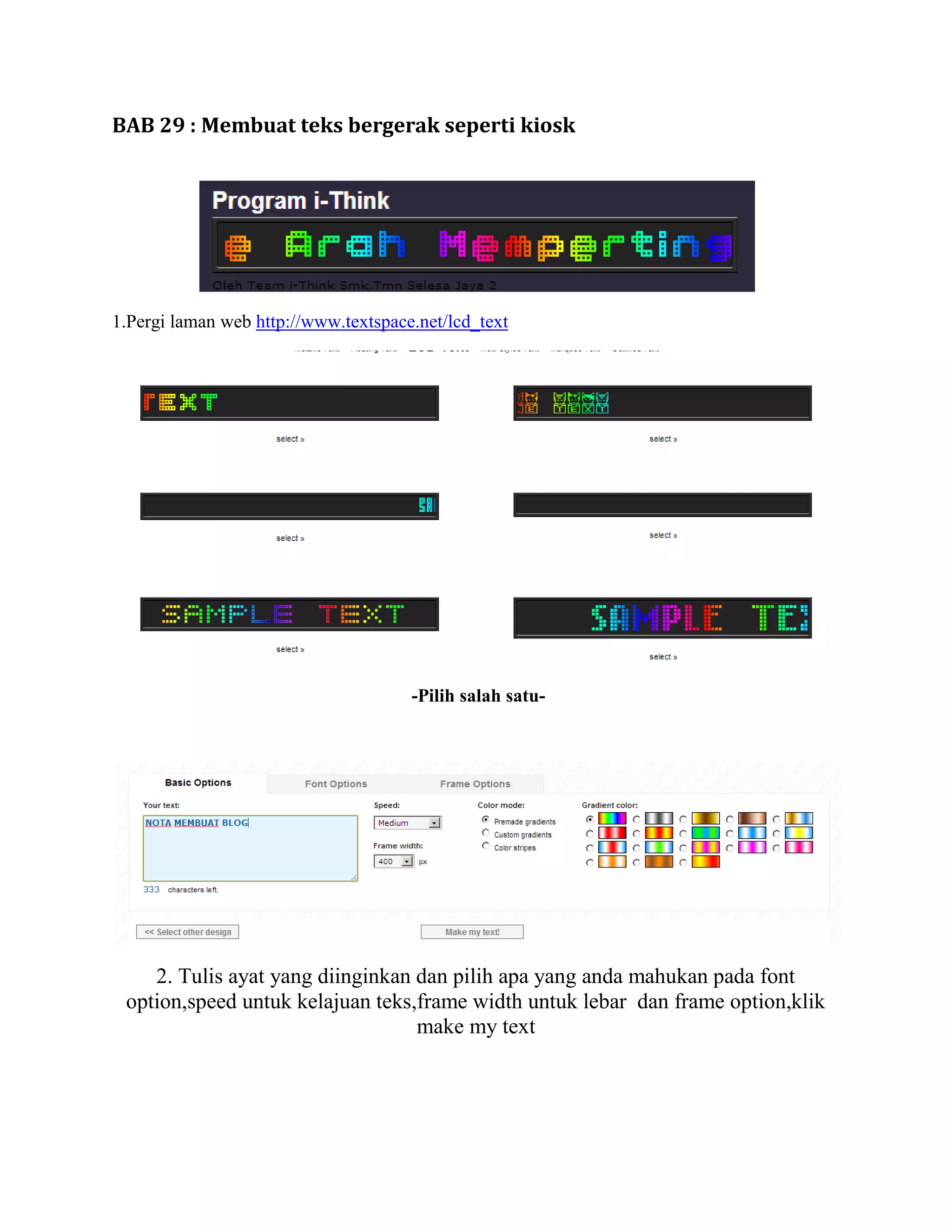 BAB 29 : Membuat teks bergerak seperti kiosk




1.Pergi laman web http://www.textspace.net/lcd_text




                                      -Pilih salah satu-




    2. Tulis ayat yang diinginkan dan pilih apa yang anda mahukan pada font
 option,speed untuk kelajuan teks,frame width untuk lebar dan frame option,klik
                                  make my text
 