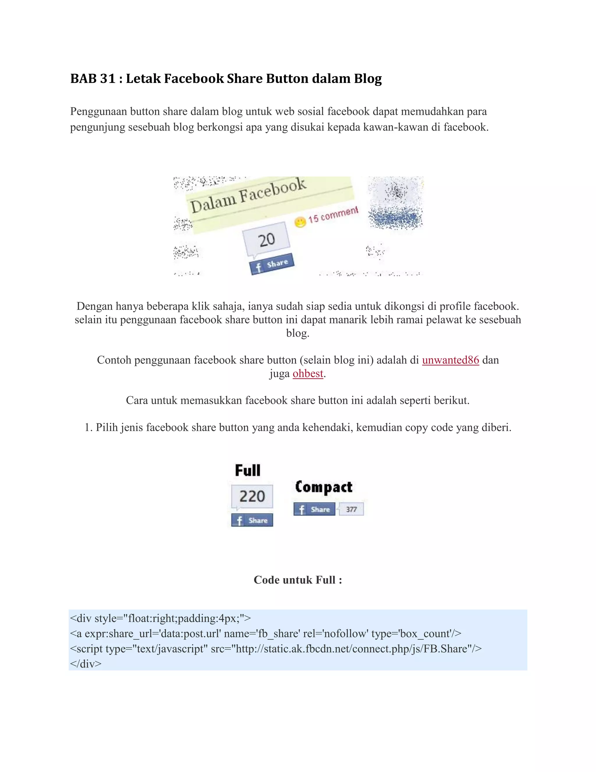 BAB 31 : Letak Facebook Share Button dalam Blog

Penggunaan button share dalam blog untuk web sosial facebook dapat memudahkan para
pengunjung sesebuah blog berkongsi apa yang disukai kepada kawan-kawan di facebook.




Dengan hanya beberapa klik sahaja, ianya sudah siap sedia untuk dikongsi di profile facebook.
selain itu penggunaan facebook share button ini dapat manarik lebih ramai pelawat ke sesebuah
                                            blog.

     Contoh penggunaan facebook share button (selain blog ini) adalah di unwanted86 dan
                                      juga ohbest.

            Cara untuk memasukkan facebook share button ini adalah seperti berikut.

   1. Pilih jenis facebook share button yang anda kehendaki, kemudian copy code yang diberi.




                                       Code untuk Full :


<div style="float:right;padding:4px;">
<a expr:share_url='data:post.url' name='fb_share' rel='nofollow' type='box_count'/>
<script type="text/javascript" src="http://static.ak.fbcdn.net/connect.php/js/FB.Share"/>
</div>
 
