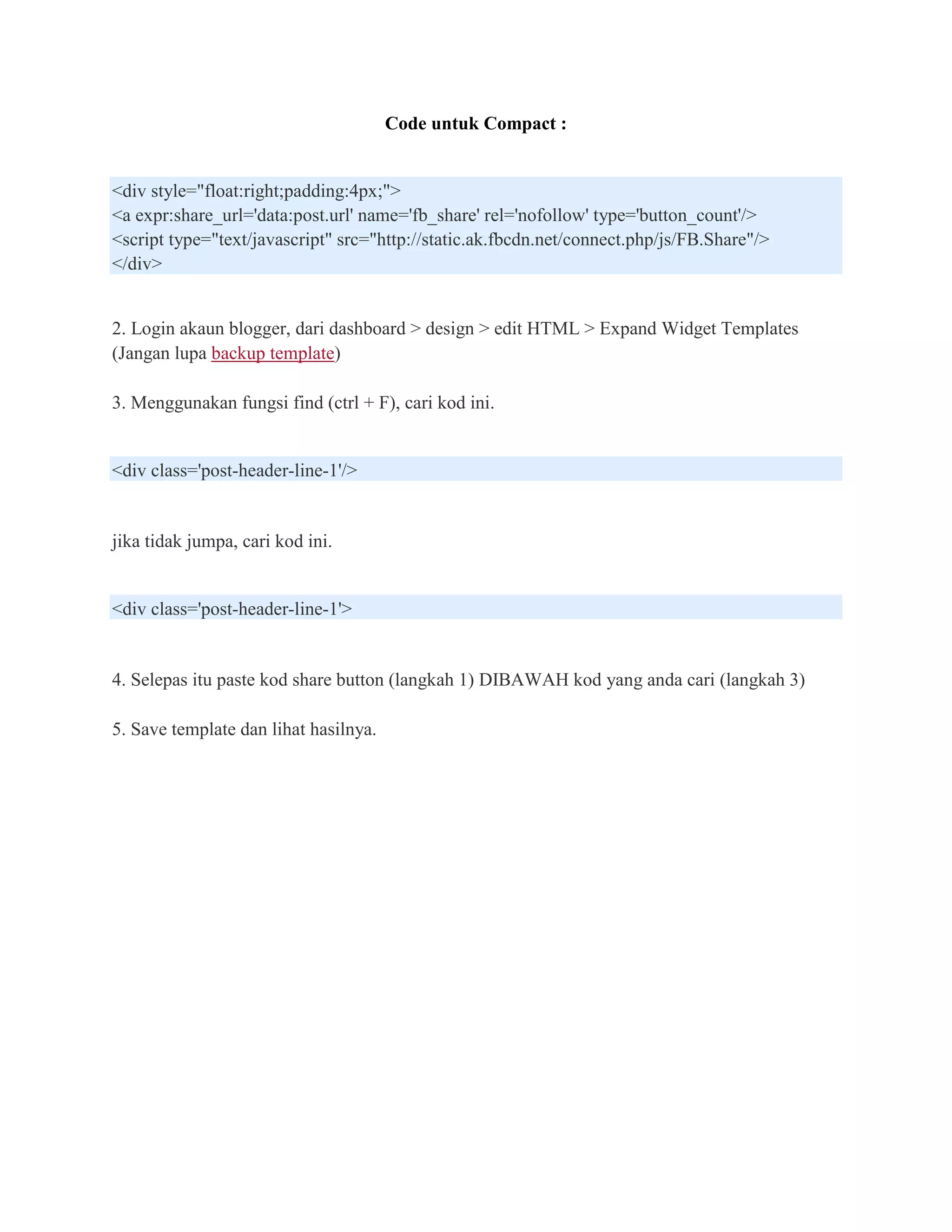 Code untuk Compact :


<div style="float:right;padding:4px;">
<a expr:share_url='data:post.url' name='fb_share' rel='nofollow' type='button_count'/>
<script type="text/javascript" src="http://static.ak.fbcdn.net/connect.php/js/FB.Share"/>
</div>


2. Login akaun blogger, dari dashboard > design > edit HTML > Expand Widget Templates
(Jangan lupa backup template)

3. Menggunakan fungsi find (ctrl + F), cari kod ini.


<div class='post-header-line-1'/>


jika tidak jumpa, cari kod ini.


<div class='post-header-line-1'>


4. Selepas itu paste kod share button (langkah 1) DIBAWAH kod yang anda cari (langkah 3)

5. Save template dan lihat hasilnya.
 