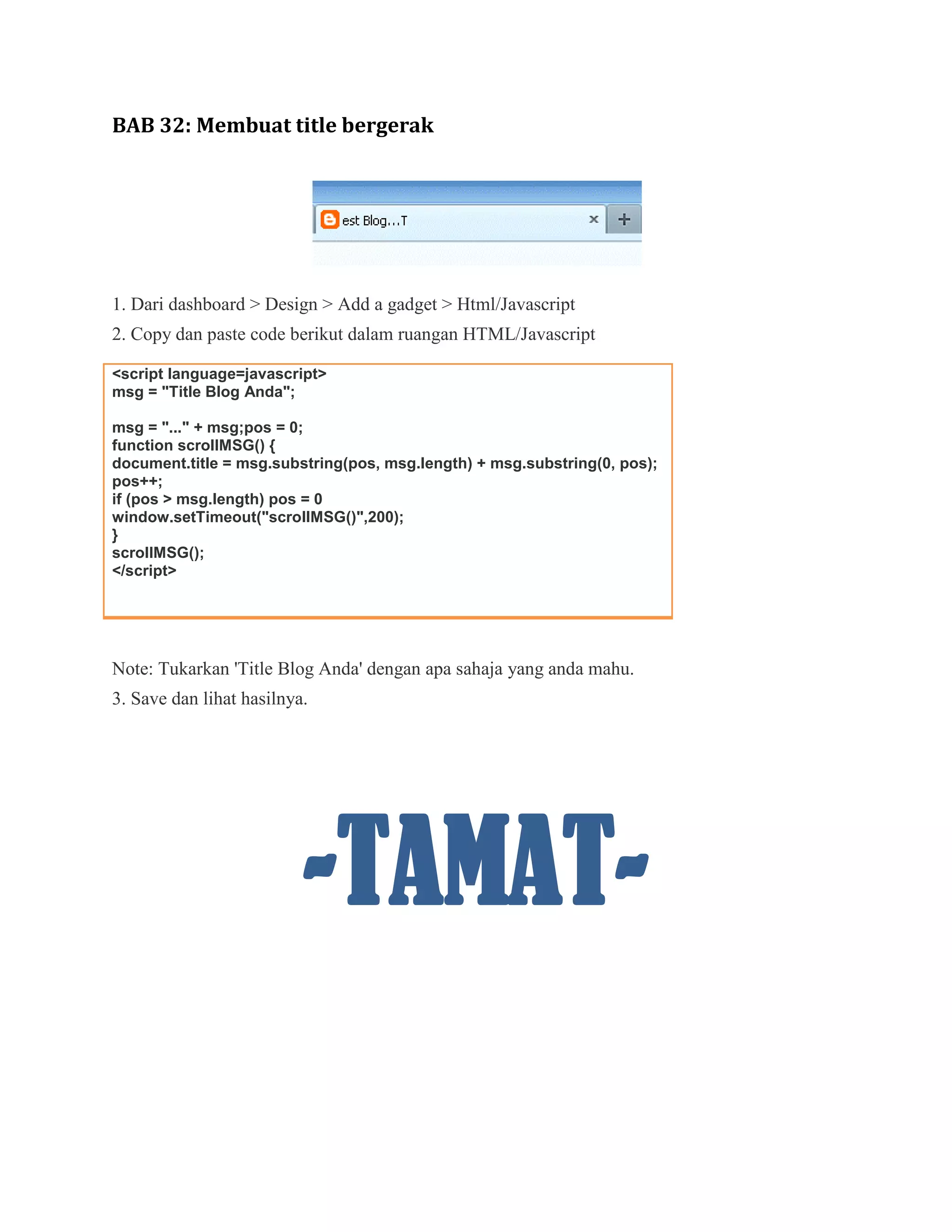 BAB 32: Membuat title bergerak




1. Dari dashboard > Design > Add a gadget > Html/Javascript
2. Copy dan paste code berikut dalam ruangan HTML/Javascript

<script language=javascript>
msg = "Title Blog Anda";

msg = "..." + msg;pos = 0;
function scrollMSG() {
document.title = msg.substring(pos, msg.length) + msg.substring(0, pos);
pos++;
if (pos > msg.length) pos = 0
window.setTimeout("scrollMSG()",200);
}
scrollMSG();
</script>




Note: Tukarkan 'Title Blog Anda' dengan apa sahaja yang anda mahu.
3. Save dan lihat hasilnya.




                          -TAMAT-
 