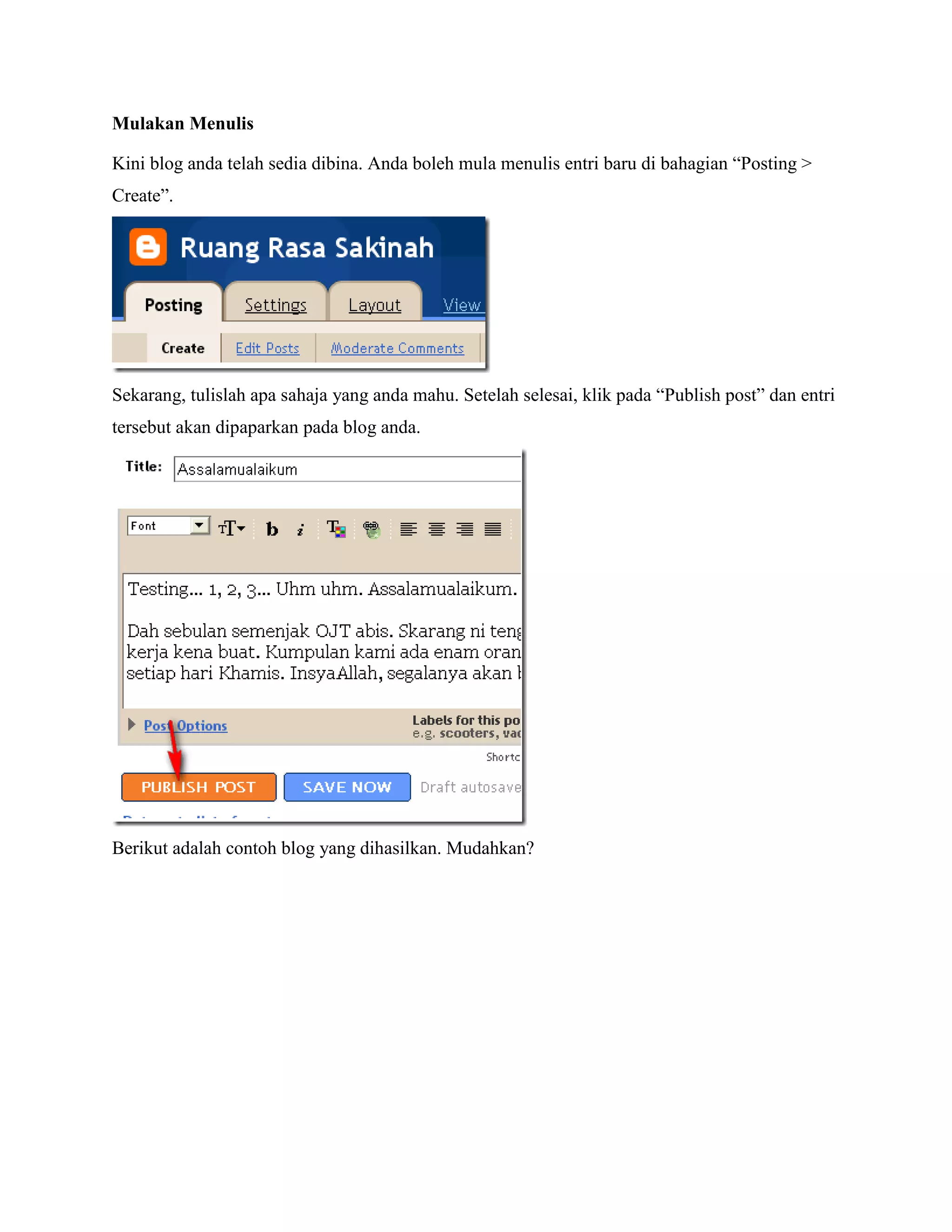 Mulakan Menulis

Kini blog anda telah sedia dibina. Anda boleh mula menulis entri baru di bahagian “Posting >
Create”.




Sekarang, tulislah apa sahaja yang anda mahu. Setelah selesai, klik pada “Publish post” dan entri
tersebut akan dipaparkan pada blog anda.




Berikut adalah contoh blog yang dihasilkan. Mudahkan?
 