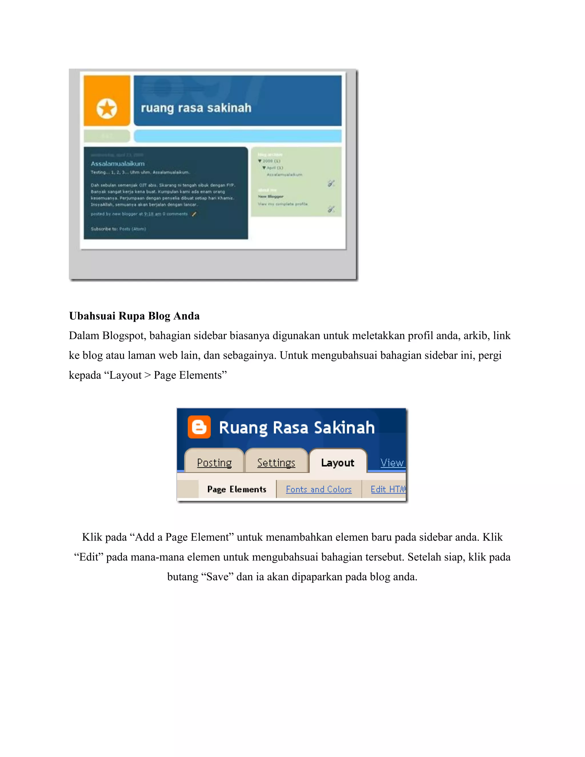 Ubahsuai Rupa Blog Anda
Dalam Blogspot, bahagian sidebar biasanya digunakan untuk meletakkan profil anda, arkib, link
ke blog atau laman web lain, dan sebagainya. Untuk mengubahsuai bahagian sidebar ini, pergi
kepada “Layout > Page Elements”




  Klik pada “Add a Page Element” untuk menambahkan elemen baru pada sidebar anda. Klik
 “Edit” pada mana-mana elemen untuk mengubahsuai bahagian tersebut. Setelah siap, klik pada
                    butang “Save” dan ia akan dipaparkan pada blog anda.
 