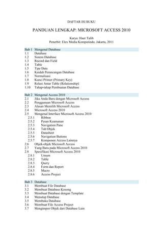 DAFTAR ISI BUKU
PANDUAN LENGKAP: MICROSOFT ACCESS 2010
Karya: Haer Talib
Penerbit: Elex Media Komputindo, Jakarta, 2011
Bab 1 Mengenal Database
1.1 Database
1.2 Sistem Database
1.3 Record dan Field
1.4 Table
1.5 Tipe Data
1.6 Kaidah Perancangan Database
1.7 Normalisasi
1.8 Kunci Primer (Primary Key)
1.9 Relasi Antar Table (Relationship)
1.10 Tahap-tahap Pembuatan Database
Bab 2 Mengenal Access 2010
2.1 Jika Anda Baru dengan Microsoft Access
2.2 Penggunaan Microsoft Access
2.3 Alasan Memilih Microsoft Access
2.4 Microsoft Access 2010
2.5 Mengenal Interface Microsoft Access 2010
2.5.1 Ribbon
2.5.2 Pesan Keamanan
2.5.3 Navigation Pane
2.5.4 Tab Objek
2.5.5 Datasheet
2.5.6 Navigation Buttons
2.5.7 Komponen Access Lainnya
2.6 Objek-objek Microsoft Access
2.7 Yang Baru pada Microsoft Access 2010
2.8 Spesifikasi Microsoft Access 2010
2.8.1 Umum
2.8.2 Table
2.8.3 Query
2.8.4 Form dan Report
2.8.5 Macro
2.8.6 Access Project
Bab 3 Database
3.1 Membuat File Database
3.2 Membuat Database Kosong
3.3 Membuat Database dengan Template
3.4 Menutup Database
3.5 Membuka Database
3.6 Membuat File Access Project
3.7 Mengimpor Objek dari Database Lain
 