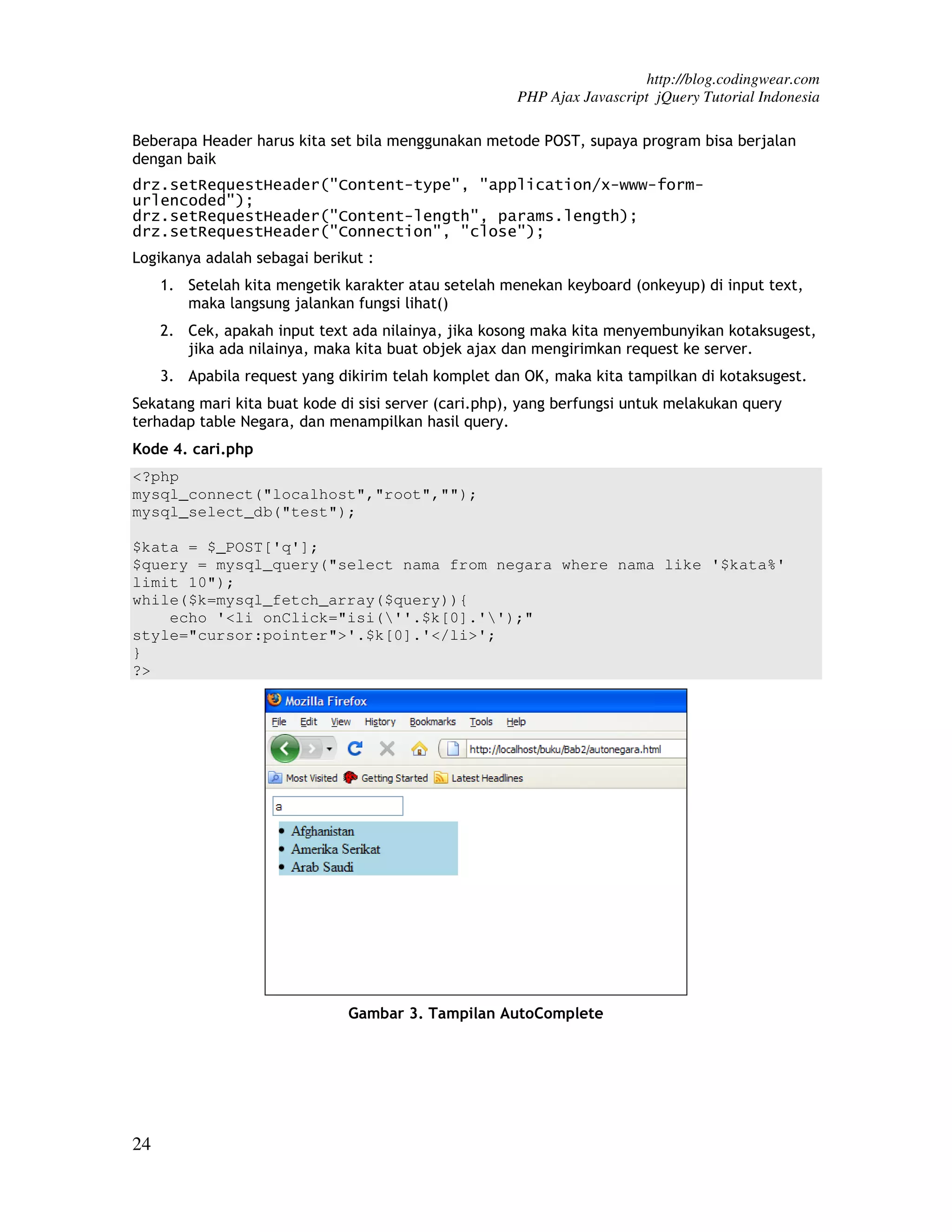 http://blog.codingwear.com PHP Ajax Javascript jQuery Tutorial Indonesia Beberapa Header harus kita set bila menggunakan metode POST, supaya program bisa berjalan dengan baik drz.setRequestHeader("Content-type", "application/x-www-form- urlencoded"); drz.setRequestHeader("Content-length", params.length); drz.setRequestHeader("Connection", "close"); Logikanya adalah sebagai berikut : 1. Setelah kita mengetik karakter atau setelah menekan keyboard (onkeyup) di input text, maka langsung jalankan fungsi lihat() 2. Cek, apakah input text ada nilainya, jika kosong maka kita menyembunyikan kotaksugest, jika ada nilainya, maka kita buat objek ajax dan mengirimkan request ke server. 3. Apabila request yang dikirim telah komplet dan OK, maka kita tampilkan di kotaksugest. Sekatang mari kita buat kode di sisi server (cari.php), yang berfungsi untuk melakukan query terhadap table Negara, dan menampilkan hasil query. Kode 4. cari.php <?php mysql_connect("localhost","root",""); mysql_select_db("test"); $kata = $_POST['q']; $query = mysql_query("select nama from negara where nama like '$kata%' limit 10"); while($k=mysql_fetch_array($query)){ echo '<li onClick="isi(''.$k[0].'');" style="cursor:pointer">'.$k[0].'</li>'; } ?> Gambar 3. Tampilan AutoComplete 24 
