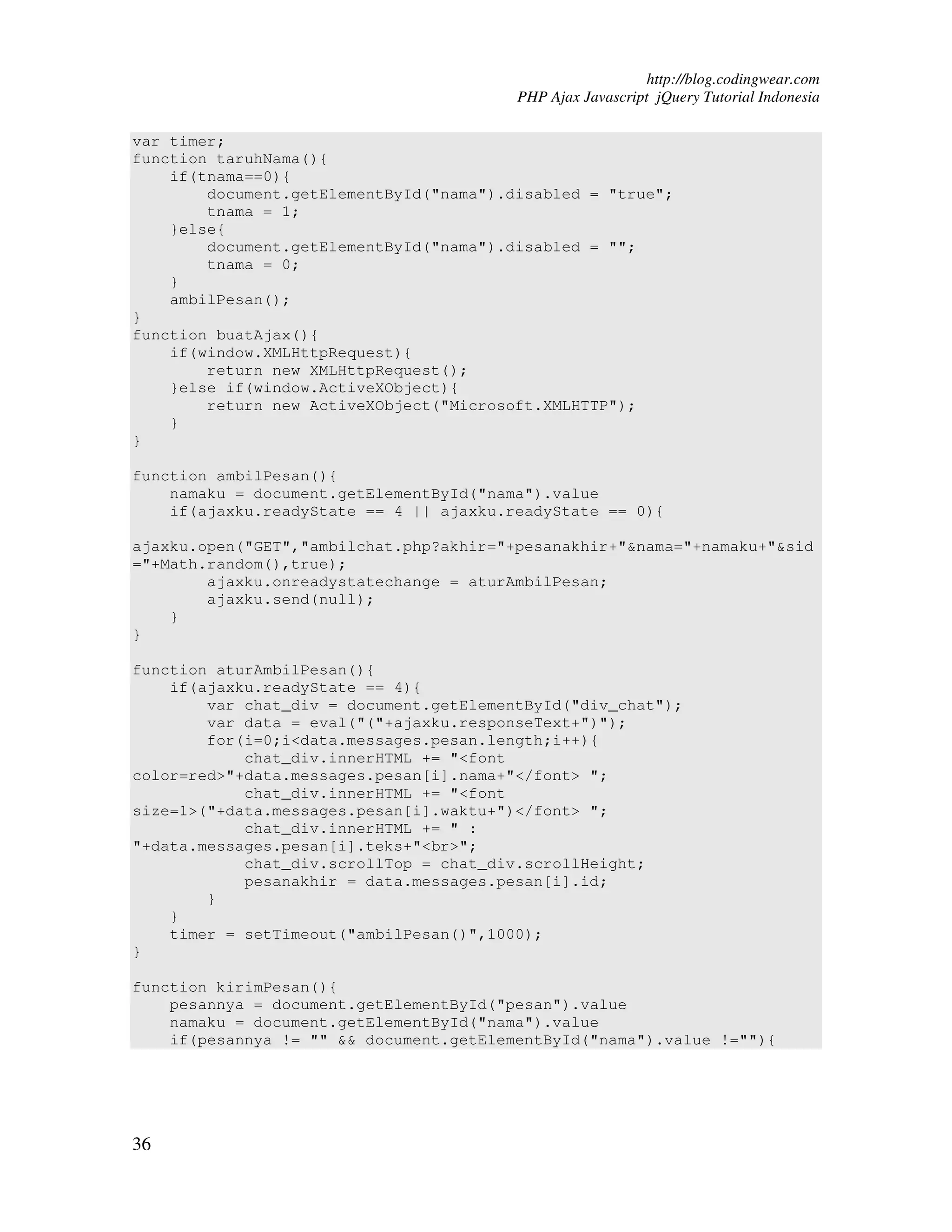 http://blog.codingwear.com PHP Ajax Javascript jQuery Tutorial Indonesia var timer; function taruhNama(){ if(tnama==0){ document.getElementById("nama").disabled = "true"; tnama = 1; }else{ document.getElementById("nama").disabled = ""; tnama = 0; } ambilPesan(); } function buatAjax(){ if(window.XMLHttpRequest){ return new XMLHttpRequest(); }else if(window.ActiveXObject){ return new ActiveXObject("Microsoft.XMLHTTP"); } } function ambilPesan(){ namaku = document.getElementById("nama").value if(ajaxku.readyState == 4 || ajaxku.readyState == 0){ ajaxku.open("GET","ambilchat.php?akhir="+pesanakhir+"&nama="+namaku+"&sid ="+Math.random(),true); ajaxku.onreadystatechange = aturAmbilPesan; ajaxku.send(null); } } function aturAmbilPesan(){ if(ajaxku.readyState == 4){ var chat_div = document.getElementById("div_chat"); var data = eval("("+ajaxku.responseText+")"); for(i=0;i<data.messages.pesan.length;i++){ chat_div.innerHTML += "<font color=red>"+data.messages.pesan[i].nama+"</font> "; chat_div.innerHTML += "<font size=1>("+data.messages.pesan[i].waktu+")</font> "; chat_div.innerHTML += " : "+data.messages.pesan[i].teks+"<br>"; chat_div.scrollTop = chat_div.scrollHeight; pesanakhir = data.messages.pesan[i].id; } } timer = setTimeout("ambilPesan()",1000); } function kirimPesan(){ pesannya = document.getElementById("pesan").value namaku = document.getElementById("nama").value if(pesannya != "" && document.getElementById("nama").value !=""){ 36 