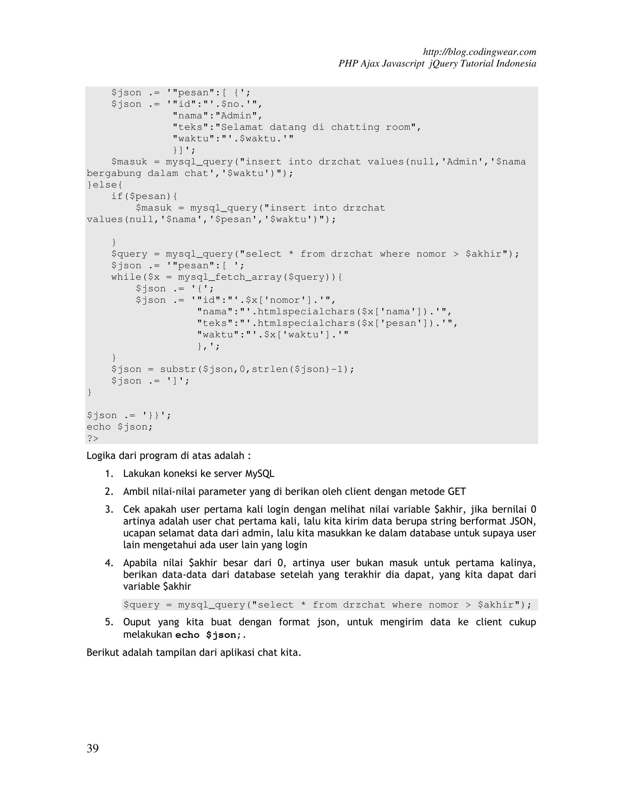 http://blog.codingwear.com PHP Ajax Javascript jQuery Tutorial Indonesia $json .= '"pesan":[ {'; $json .= '"id":"'.$no.'", "nama":"Admin", "teks":"Selamat datang di chatting room", "waktu":"'.$waktu.'" }]'; $masuk = mysql_query("insert into drzchat values(null,'Admin','$nama bergabung dalam chat','$waktu')"); }else{ if($pesan){ $masuk = mysql_query("insert into drzchat values(null,'$nama','$pesan','$waktu')"); } $query = mysql_query("select * from drzchat where nomor > $akhir"); $json .= '"pesan":[ '; while($x = mysql_fetch_array($query)){ $json .= '{'; $json .= '"id":"'.$x['nomor'].'", "nama":"'.htmlspecialchars($x['nama']).'", "teks":"'.htmlspecialchars($x['pesan']).'", "waktu":"'.$x['waktu'].'" },'; } $json = substr($json,0,strlen($json)-1); $json .= ']'; } $json .= '}}'; echo $json; ?> Logika dari program di atas adalah : 1. Lakukan koneksi ke server MySQL 2. Ambil nilai-nilai parameter yang di berikan oleh client dengan metode GET 3. Cek apakah user pertama kali login dengan melihat nilai variable $akhir, jika bernilai 0 artinya adalah user chat pertama kali, lalu kita kirim data berupa string berformat JSON, ucapan selamat data dari admin, lalu kita masukkan ke dalam database untuk supaya user lain mengetahui ada user lain yang login 4. Apabila nilai $akhir besar dari 0, artinya user bukan masuk untuk pertama kalinya, berikan data-data dari database setelah yang terakhir dia dapat, yang kita dapat dari variable $akhir $query = mysql_query("select * from drzchat where nomor > $akhir"); 5. Ouput yang kita buat dengan format json, untuk mengirim data ke client cukup melakukan echo $json;. Berikut adalah tampilan dari aplikasi chat kita. 39 