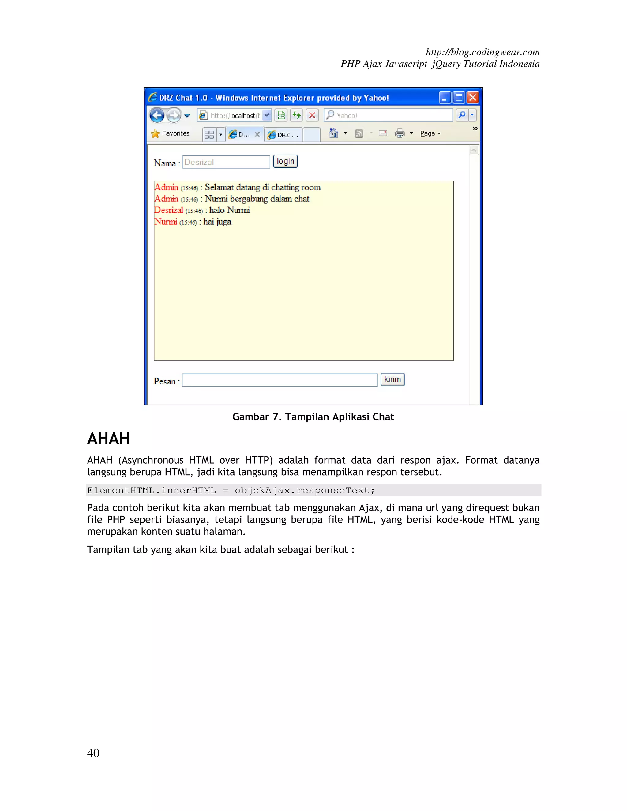http://blog.codingwear.com PHP Ajax Javascript jQuery Tutorial Indonesia Gambar 7. Tampilan Aplikasi Chat AHAH AHAH (Asynchronous HTML over HTTP) adalah format data dari respon ajax. Format datanya langsung berupa HTML, jadi kita langsung bisa menampilkan respon tersebut. ElementHTML.innerHTML = objekAjax.responseText; Pada contoh berikut kita akan membuat tab menggunakan Ajax, di mana url yang direquest bukan file PHP seperti biasanya, tetapi langsung berupa file HTML, yang berisi kode-kode HTML yang merupakan konten suatu halaman. Tampilan tab yang akan kita buat adalah sebagai berikut : 40 