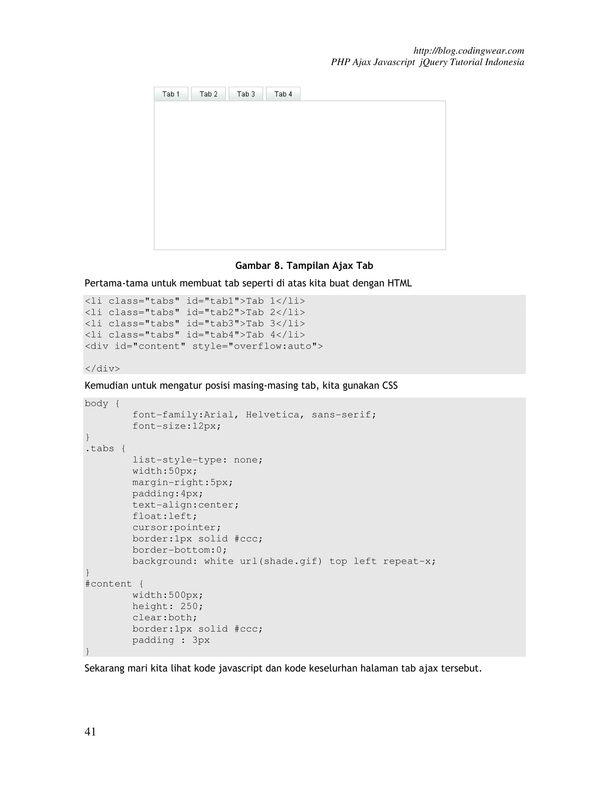 http://blog.codingwear.com PHP Ajax Javascript jQuery Tutorial Indonesia Gambar 8. Tampilan Ajax Tab Pertama-tama untuk membuat tab seperti di atas kita buat dengan HTML <li class="tabs" id="tab1">Tab 1</li> <li class="tabs" id="tab2">Tab 2</li> <li class="tabs" id="tab3">Tab 3</li> <li class="tabs" id="tab4">Tab 4</li> <div id="content" style="overflow:auto"> </div> Kemudian untuk mengatur posisi masing-masing tab, kita gunakan CSS body { font-family:Arial, Helvetica, sans-serif; font-size:12px; } .tabs { list-style-type: none; width:50px; margin-right:5px; padding:4px; text-align:center; float:left; cursor:pointer; border:1px solid #ccc; border-bottom:0; background: white url(shade.gif) top left repeat-x; } #content { width:500px; height: 250; clear:both; border:1px solid #ccc; padding : 3px } Sekarang mari kita lihat kode javascript dan kode keselurhan halaman tab ajax tersebut. 41 