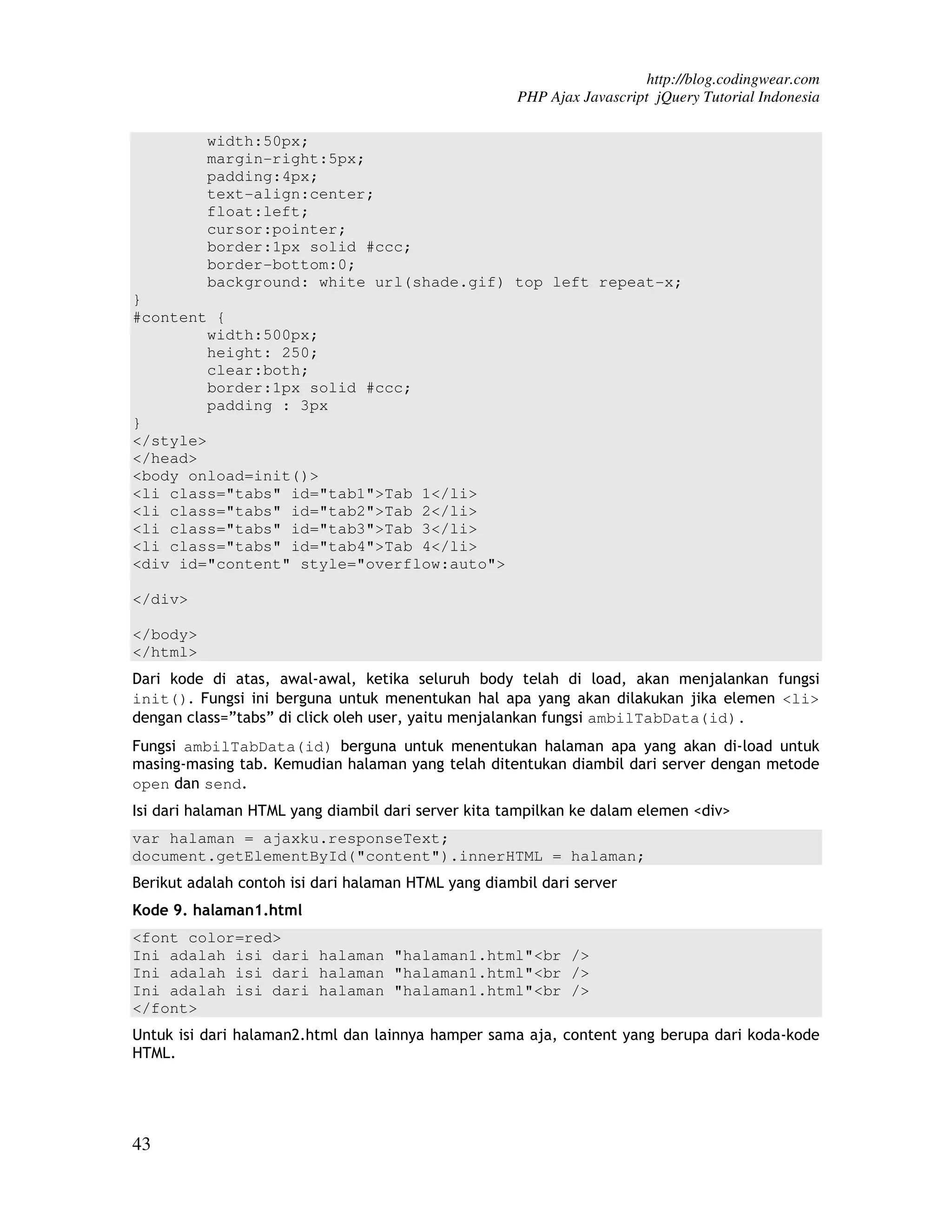 http://blog.codingwear.com PHP Ajax Javascript jQuery Tutorial Indonesia width:50px; margin-right:5px; padding:4px; text-align:center; float:left; cursor:pointer; border:1px solid #ccc; border-bottom:0; background: white url(shade.gif) top left repeat-x; } #content { width:500px; height: 250; clear:both; border:1px solid #ccc; padding : 3px } </style> </head> <body onload=init()> <li class="tabs" id="tab1">Tab 1</li> <li class="tabs" id="tab2">Tab 2</li> <li class="tabs" id="tab3">Tab 3</li> <li class="tabs" id="tab4">Tab 4</li> <div id="content" style="overflow:auto"> </div> </body> </html> Dari kode di atas, awal-awal, ketika seluruh body telah di load, akan menjalankan fungsi init(). Fungsi ini berguna untuk menentukan hal apa yang akan dilakukan jika elemen <li> dengan class=”tabs” di click oleh user, yaitu menjalankan fungsi ambilTabData(id). Fungsi ambilTabData(id) berguna untuk menentukan halaman apa yang akan di-load untuk masing-masing tab. Kemudian halaman yang telah ditentukan diambil dari server dengan metode open dan send. Isi dari halaman HTML yang diambil dari server kita tampilkan ke dalam elemen <div> var halaman = ajaxku.responseText; document.getElementById("content").innerHTML = halaman; Berikut adalah contoh isi dari halaman HTML yang diambil dari server Kode 9. halaman1.html <font color=red> Ini adalah isi dari halaman "halaman1.html"<br /> Ini adalah isi dari halaman "halaman1.html"<br /> Ini adalah isi dari halaman "halaman1.html"<br /> </font> Untuk isi dari halaman2.html dan lainnya hamper sama aja, content yang berupa dari koda-kode HTML. 43 
