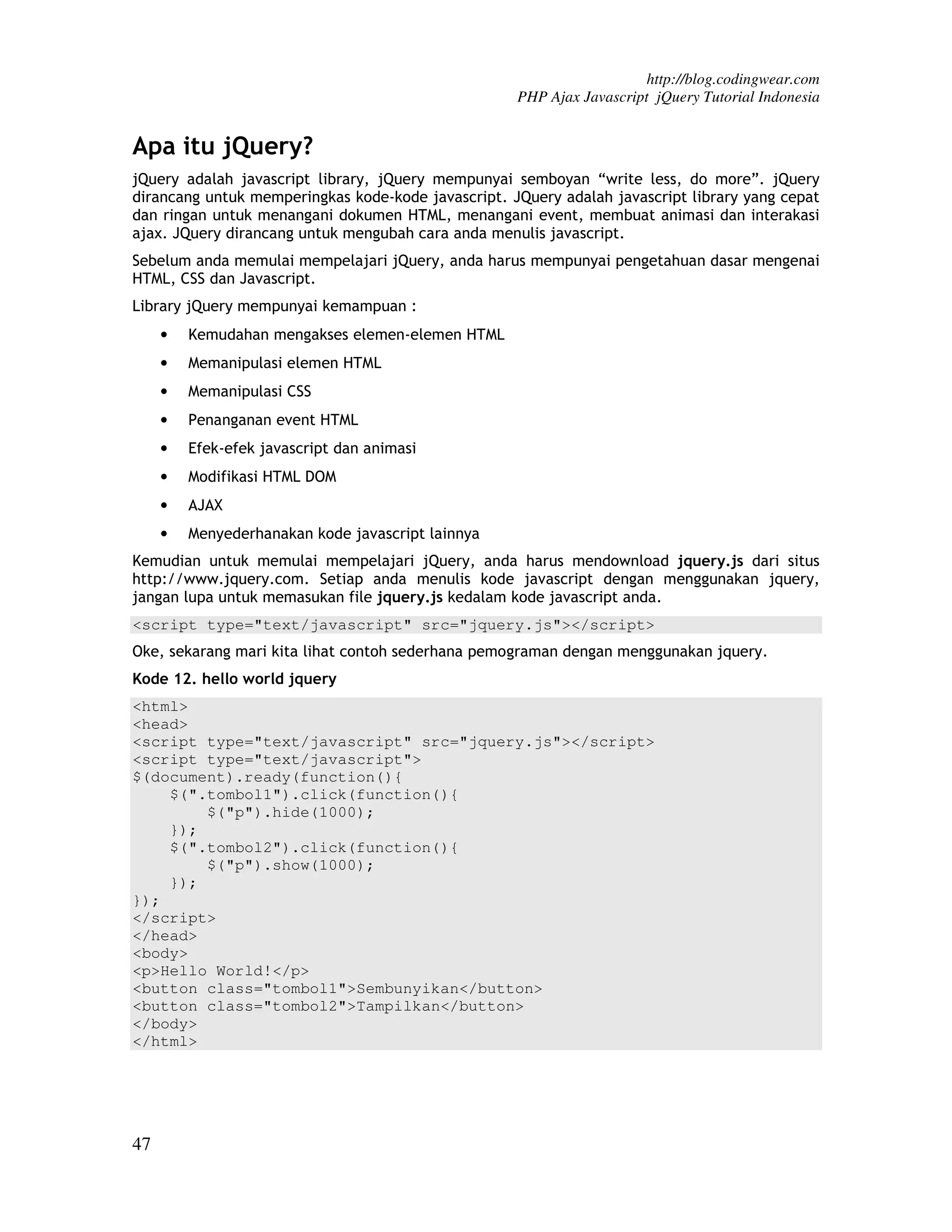 http://blog.codingwear.com PHP Ajax Javascript jQuery Tutorial Indonesia Apa itu jQuery? jQuery adalah javascript library, jQuery mempunyai semboyan “write less, do more”. jQuery dirancang untuk memperingkas kode-kode javascript. JQuery adalah javascript library yang cepat dan ringan untuk menangani dokumen HTML, menangani event, membuat animasi dan interakasi ajax. JQuery dirancang untuk mengubah cara anda menulis javascript. Sebelum anda memulai mempelajari jQuery, anda harus mempunyai pengetahuan dasar mengenai HTML, CSS dan Javascript. Library jQuery mempunyai kemampuan : • Kemudahan mengakses elemen-elemen HTML • Memanipulasi elemen HTML • Memanipulasi CSS • Penanganan event HTML • Efek-efek javascript dan animasi • Modifikasi HTML DOM • AJAX • Menyederhanakan kode javascript lainnya Kemudian untuk memulai mempelajari jQuery, anda harus mendownload jquery.js dari situs http://www.jquery.com. Setiap anda menulis kode javascript dengan menggunakan jquery, jangan lupa untuk memasukan file jquery.js kedalam kode javascript anda. <script type="text/javascript" src="jquery.js"></script> Oke, sekarang mari kita lihat contoh sederhana pemograman dengan menggunakan jquery. Kode 12. hello world jquery <html> <head> <script type="text/javascript" src="jquery.js"></script> <script type="text/javascript"> $(document).ready(function(){ $(".tombol1").click(function(){ $("p").hide(1000); }); $(".tombol2").click(function(){ $("p").show(1000); }); }); </script> </head> <body> <p>Hello World!</p> <button class="tombol1">Sembunyikan</button> <button class="tombol2">Tampilkan</button> </body> </html> 47 