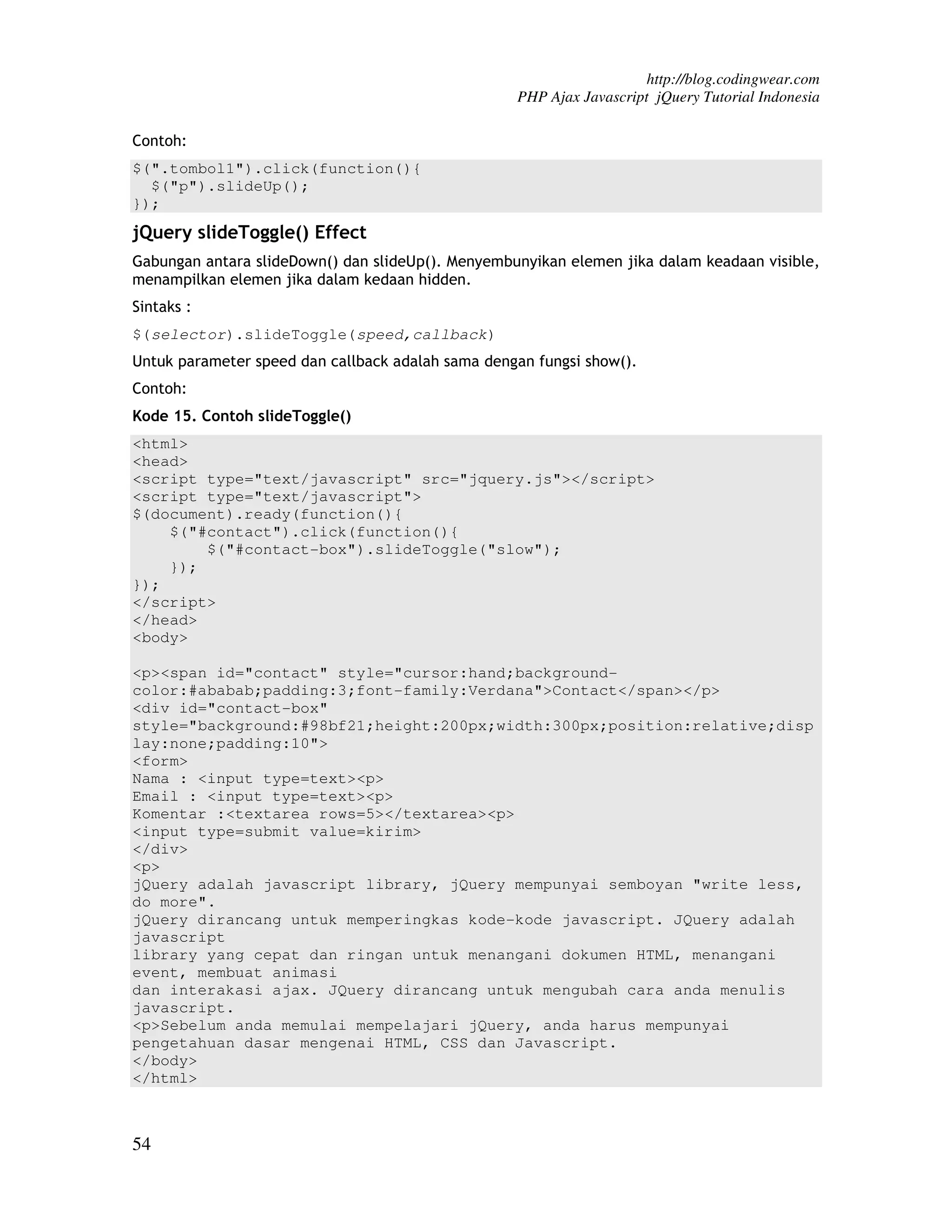 http://blog.codingwear.com PHP Ajax Javascript jQuery Tutorial Indonesia Contoh: $(".tombol1").click(function(){ $("p").slideUp(); }); jQuery slideToggle() Effect Gabungan antara slideDown() dan slideUp(). Menyembunyikan elemen jika dalam keadaan visible, menampilkan elemen jika dalam kedaan hidden. Sintaks : $(selector).slideToggle(speed,callback) Untuk parameter speed dan callback adalah sama dengan fungsi show(). Contoh: Kode 15. Contoh slideToggle() <html> <head> <script type="text/javascript" src="jquery.js"></script> <script type="text/javascript"> $(document).ready(function(){ $("#contact").click(function(){ $("#contact-box").slideToggle("slow"); }); }); </script> </head> <body> <p><span id="contact" style="cursor:hand;background- color:#ababab;padding:3;font-family:Verdana">Contact</span></p> <div id="contact-box" style="background:#98bf21;height:200px;width:300px;position:relative;disp lay:none;padding:10"> <form> Nama : <input type=text><p> Email : <input type=text><p> Komentar :<textarea rows=5></textarea><p> <input type=submit value=kirim> </div> <p> jQuery adalah javascript library, jQuery mempunyai semboyan "write less, do more". jQuery dirancang untuk memperingkas kode-kode javascript. JQuery adalah javascript library yang cepat dan ringan untuk menangani dokumen HTML, menangani event, membuat animasi dan interakasi ajax. JQuery dirancang untuk mengubah cara anda menulis javascript. <p>Sebelum anda memulai mempelajari jQuery, anda harus mempunyai pengetahuan dasar mengenai HTML, CSS dan Javascript. </body> </html> 54 
