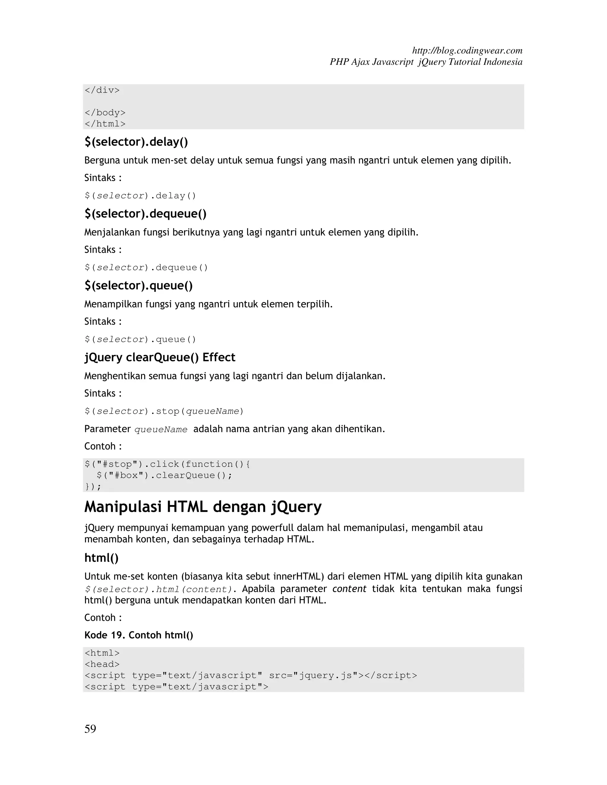 http://blog.codingwear.com PHP Ajax Javascript jQuery Tutorial Indonesia </div> </body> </html> $(selector).delay() Berguna untuk men-set delay untuk semua fungsi yang masih ngantri untuk elemen yang dipilih. Sintaks : $(selector).delay() $(selector).dequeue() Menjalankan fungsi berikutnya yang lagi ngantri untuk elemen yang dipilih. Sintaks : $(selector).dequeue() $(selector).queue() Menampilkan fungsi yang ngantri untuk elemen terpilih. Sintaks : $(selector).queue() jQuery clearQueue() Effect Menghentikan semua fungsi yang lagi ngantri dan belum dijalankan. Sintaks : $(selector).stop(queueName) Parameter queueName adalah nama antrian yang akan dihentikan. Contoh : $("#stop").click(function(){ $("#box").clearQueue(); }); Manipulasi HTML dengan jQuery jQuery mempunyai kemampuan yang powerfull dalam hal memanipulasi, mengambil atau menambah konten, dan sebagainya terhadap HTML. html() Untuk me-set konten (biasanya kita sebut innerHTML) dari elemen HTML yang dipilih kita gunakan $(selector).html(content). Apabila parameter content tidak kita tentukan maka fungsi html() berguna untuk mendapatkan konten dari HTML. Contoh : Kode 19. Contoh html() <html> <head> <script type="text/javascript" src="jquery.js"></script> <script type="text/javascript"> 59 