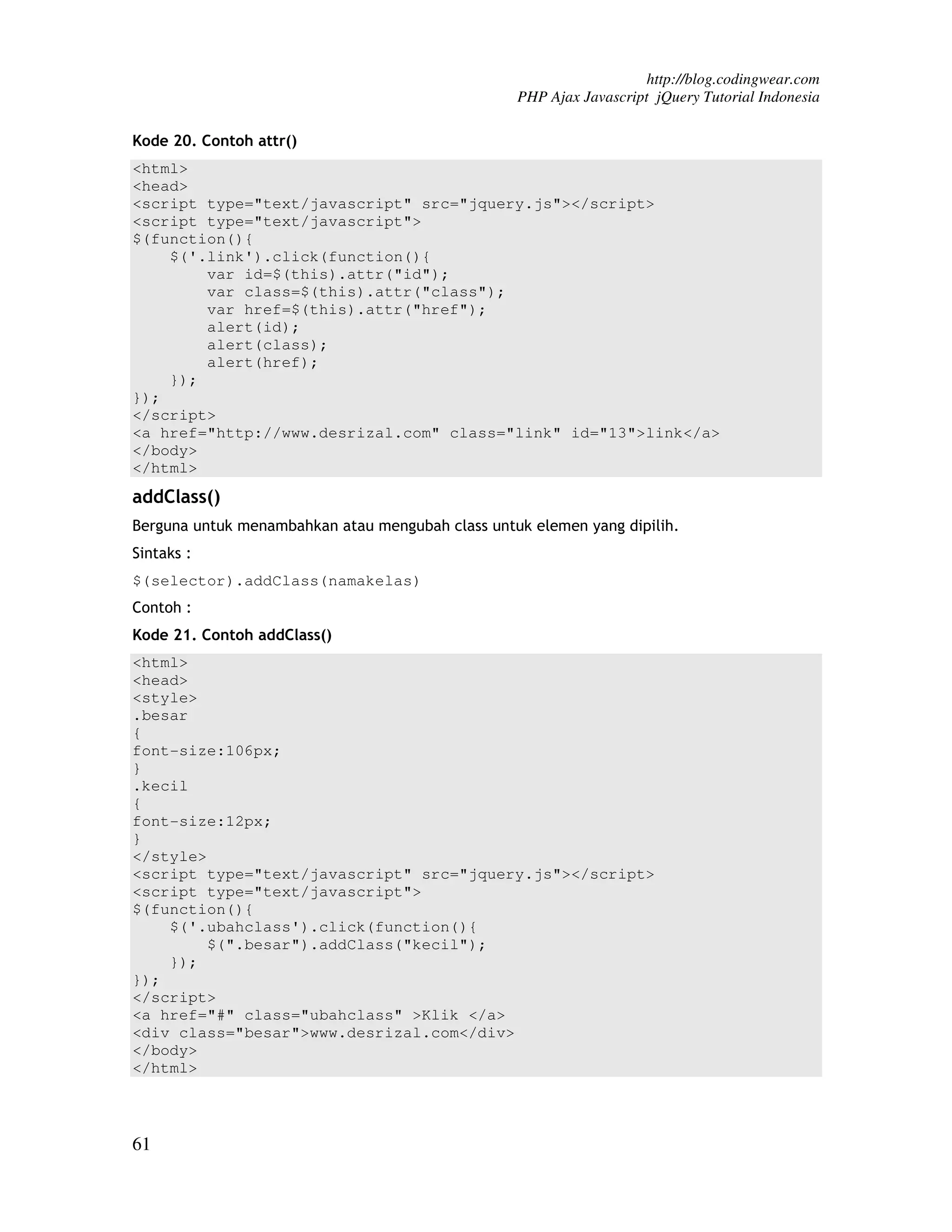 http://blog.codingwear.com PHP Ajax Javascript jQuery Tutorial Indonesia Kode 20. Contoh attr() <html> <head> <script type="text/javascript" src="jquery.js"></script> <script type="text/javascript"> $(function(){ $('.link').click(function(){ var id=$(this).attr("id"); var class=$(this).attr("class"); var href=$(this).attr("href"); alert(id); alert(class); alert(href); }); }); </script> <a href="http://www.desrizal.com" class="link" id="13">link</a> </body> </html> addClass() Berguna untuk menambahkan atau mengubah class untuk elemen yang dipilih. Sintaks : $(selector).addClass(namakelas) Contoh : Kode 21. Contoh addClass() <html> <head> <style> .besar { font-size:106px; } .kecil { font-size:12px; } </style> <script type="text/javascript" src="jquery.js"></script> <script type="text/javascript"> $(function(){ $('.ubahclass').click(function(){ $(".besar").addClass("kecil"); }); }); </script> <a href="#" class="ubahclass" >Klik </a> <div class="besar">www.desrizal.com</div> </body> </html> 61 