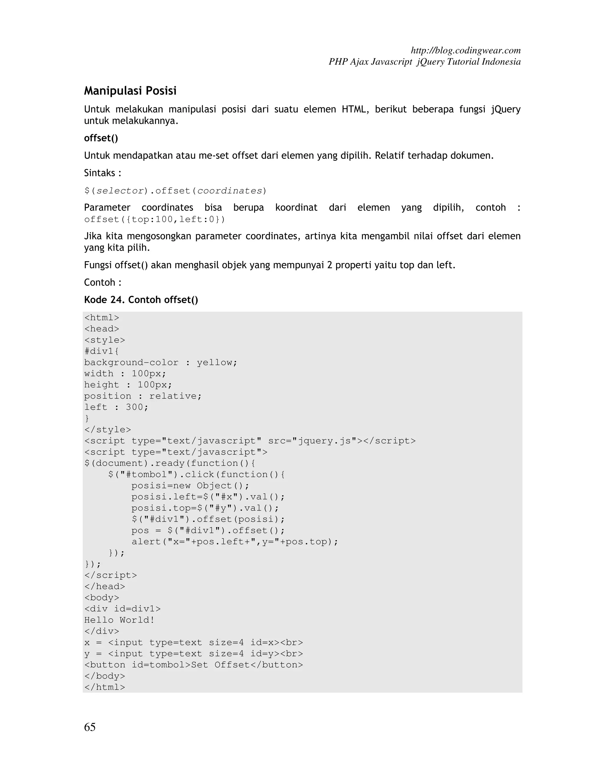 http://blog.codingwear.com PHP Ajax Javascript jQuery Tutorial Indonesia Manipulasi Posisi Untuk melakukan manipulasi posisi dari suatu elemen HTML, berikut beberapa fungsi jQuery untuk melakukannya. offset() Untuk mendapatkan atau me-set offset dari elemen yang dipilih. Relatif terhadap dokumen. Sintaks : $(selector).offset(coordinates) Parameter coordinates bisa berupa koordinat dari elemen yang dipilih, contoh : offset({top:100,left:0}) Jika kita mengosongkan parameter coordinates, artinya kita mengambil nilai offset dari elemen yang kita pilih. Fungsi offset() akan menghasil objek yang mempunyai 2 properti yaitu top dan left. Contoh : Kode 24. Contoh offset() <html> <head> <style> #div1{ background-color : yellow; width : 100px; height : 100px; position : relative; left : 300; } </style> <script type="text/javascript" src="jquery.js"></script> <script type="text/javascript"> $(document).ready(function(){ $("#tombol").click(function(){ posisi=new Object(); posisi.left=$("#x").val(); posisi.top=$("#y").val(); $("#div1").offset(posisi); pos = $("#div1").offset(); alert("x="+pos.left+",y="+pos.top); }); }); </script> </head> <body> <div id=div1> Hello World! </div> x = <input type=text size=4 id=x><br> y = <input type=text size=4 id=y><br> <button id=tombol>Set Offset</button> </body> </html> 65 