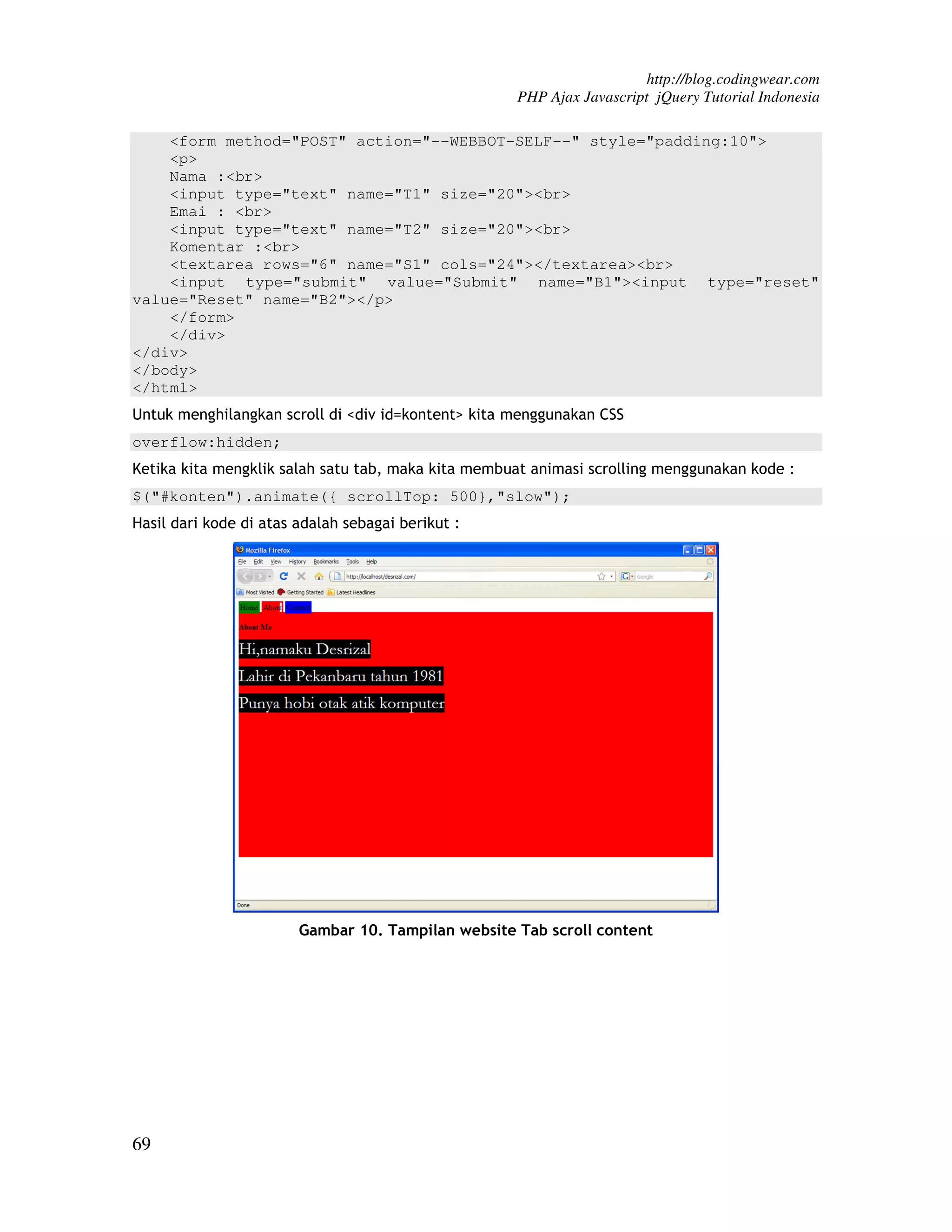 http://blog.codingwear.com PHP Ajax Javascript jQuery Tutorial Indonesia <form method="POST" action="--WEBBOT-SELF--" style="padding:10"> <p> Nama :<br> <input type="text" name="T1" size="20"><br> Emai : <br> <input type="text" name="T2" size="20"><br> Komentar :<br> <textarea rows="6" name="S1" cols="24"></textarea><br> <input type="submit" value="Submit" name="B1"><input type="reset" value="Reset" name="B2"></p> </form> </div> </div> </body> </html> Untuk menghilangkan scroll di <div id=kontent> kita menggunakan CSS overflow:hidden; Ketika kita mengklik salah satu tab, maka kita membuat animasi scrolling menggunakan kode : $("#konten").animate({ scrollTop: 500},"slow"); Hasil dari kode di atas adalah sebagai berikut : Gambar 10. Tampilan website Tab scroll content 69 