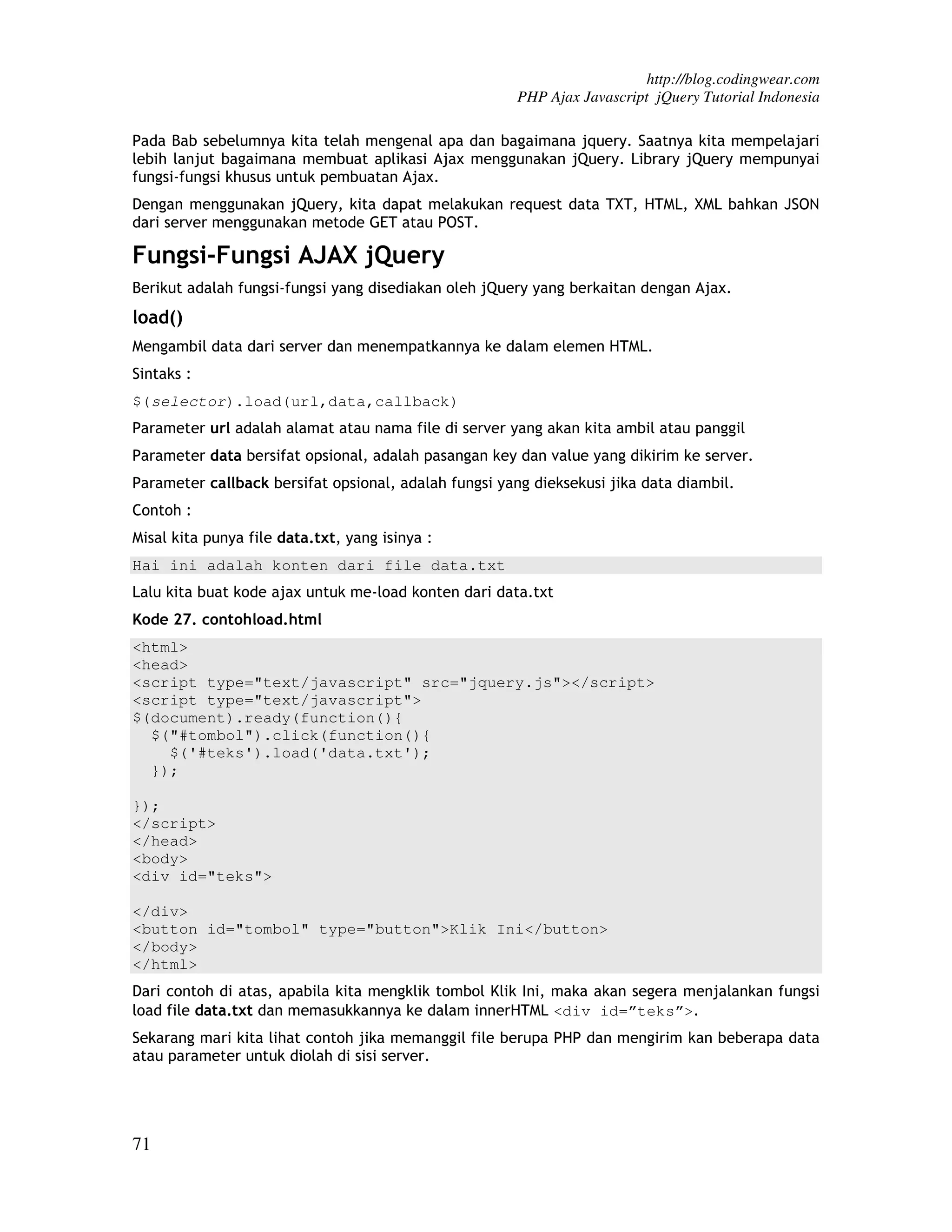http://blog.codingwear.com PHP Ajax Javascript jQuery Tutorial Indonesia Pada Bab sebelumnya kita telah mengenal apa dan bagaimana jquery. Saatnya kita mempelajari lebih lanjut bagaimana membuat aplikasi Ajax menggunakan jQuery. Library jQuery mempunyai fungsi-fungsi khusus untuk pembuatan Ajax. Dengan menggunakan jQuery, kita dapat melakukan request data TXT, HTML, XML bahkan JSON dari server menggunakan metode GET atau POST. Fungsi-Fungsi AJAX jQuery Berikut adalah fungsi-fungsi yang disediakan oleh jQuery yang berkaitan dengan Ajax. load() Mengambil data dari server dan menempatkannya ke dalam elemen HTML. Sintaks : $(selector).load(url,data,callback) Parameter url adalah alamat atau nama file di server yang akan kita ambil atau panggil Parameter data bersifat opsional, adalah pasangan key dan value yang dikirim ke server. Parameter callback bersifat opsional, adalah fungsi yang dieksekusi jika data diambil. Contoh : Misal kita punya file data.txt, yang isinya : Hai ini adalah konten dari file data.txt Lalu kita buat kode ajax untuk me-load konten dari data.txt Kode 27. contohload.html <html> <head> <script type="text/javascript" src="jquery.js"></script> <script type="text/javascript"> $(document).ready(function(){ $("#tombol").click(function(){ $('#teks').load('data.txt'); }); }); </script> </head> <body> <div id="teks"> </div> <button id="tombol" type="button">Klik Ini</button> </body> </html> Dari contoh di atas, apabila kita mengklik tombol Klik Ini, maka akan segera menjalankan fungsi load file data.txt dan memasukkannya ke dalam innerHTML <div id=”teks”>. Sekarang mari kita lihat contoh jika memanggil file berupa PHP dan mengirim kan beberapa data atau parameter untuk diolah di sisi server. 71 