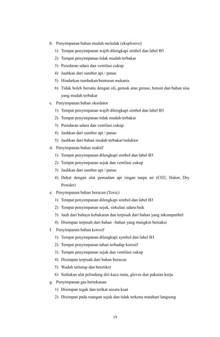 19
b. Penyimpanan bahan mudah meledak (eksplosive)
1) Tempat penyimpanan wajib dilengkapi simbol dan label B3
2) Tempat penyimpanan tidak mudah terbakar
3) Peredaran udara dan ventilasi cukup
4) Jauhkan dari sumber api / panas
5) Hindarkan tumbukan/benturan mekanis
6) Tidak boleh bersatu dengan oli, gemuk atau grease, bensin dan bahan sisa
yang mudah terbakar
c. Penyimpanan bahan oksidator
1) Tempat penyimpanan wajib dilengkapi simbol dan label B3
2) Tempat penyimpanan tidak mudah terbakar
3) Peredaran udara dan ventilasi cukup
4) Jauhkan dari sumber api / panas
5) Jauhkan dari bahan mudah terbakar/reduktor
d. Penyimpanan bahan reaktif
1) Tempat penyimpanan dilengkapi simbol dan label B3
2) Tempat penyimpanan sejuk dan ventilasi cukup
3) Jauhkan dari sumber api / panas
4) Dekat dengan alat pemadam api ringan tanpa air (CO2, Halon, Dry
Powder)
e. Penyimpanan bahan beracun (Toxic)
1) Tempat penyimpanan dilengkapi simbol dan label B3
2) Tempat penyimpanan sejuk, sirkulasi udara baik
3) Jauh dari bahaya kebakaran dan terpisah dari bahan yang inkompatibel
4) Disimpan terpisah dari bahan –bahan yang mungkin bereaksi
f. Penyimpanan bahan korosif
1) Tempat penyimpanan dilengkapi symbol dan label B3
2) Tempat penyimpanan tahan terhadap korosif
3) Tempat penyimpanan sejuk dan ventilasi cukup
4) Disimpan terpisah dari bahan beracun
5) Wadah tertutup dan beretiket
6) Sediakan alat pelindung diri kaca mata, gloves dan pakaian kerja
g. Penyimpanan gas bertekanan
1) Disimpan tegak dan terikat secara kuat
2) Disimpan pada ruangan sejuk dan tidak terkena matahari langsung
 