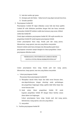 20
3) Jauh dari sumber api/ panas
4) disimpan jauh dari bahan – bahan korosif yang dapat merusak kran-kran.
5) Tersedia sprinkler
2. Penyimpanan Limbah B3
Penyimpanan Limbah B3 dapat dilakukan secara baik dan benar apabila
Limbah B3 telah dilakukan pemilahan dengan baik dan benar, termasuk
memasukan limbah B3 kedalam wadah atau kemasan yang sesuai, dilekati
simbol dan limbah B3.
Untuk dapat melakukan penyimpanan limbah B3, RS wajib memiliki izin
pengelolaan limbah B3 untuk kegiatan penyimpanan limbah
Lokasi penyimpanan harus tetap, berada jauh dari ruang pasien,
laboratorium, ruang operasi, atau area yang diakses masyarakat.
Seluruh Limbah medis harus disimpan dan dikumpulkan pada lokasi
penyimpanan sementara sampai diangkut ke lokasi pengolahan. Lokasi
penyimpanan diberikan tanda :
Lokasi penyimpanan harus tetap, berada jauh dari ruang pasien,
laboratorium, ruang operasi, atau area yang diakses masyarakat
a. Lokasi penyimpanan limbah
Persyaratan lokasi penyimpanan Limbah B3
1) Merupakan daerah bebas banjir dan tidak rawan bencana alam,
atau dapatdirekayasa dengan teknologi untuk perlindungan
dan pengelolaan lingkungan hidup, apabila tidak bebas banjir dan
rawan bencana alam
2) Jarak antara lokasi pengelolaan limbah B3 untuk
kegiatan pengolahan limbah B3 dengan lokasi fasilitas umum
diatur dalam izin lingkungan
Lokasi penyimpanan harus tetap, berada jauh dari ruang pasien,
laboratorium, ruang operasi, atau area yang diakses
3) masyarakat
b. Fasilitas penyimpanan limbah B3
 