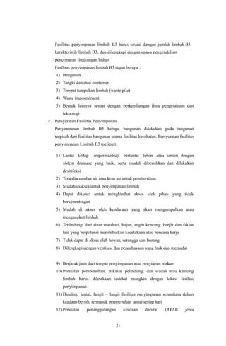 21
Fasilitas penyimpanan limbah B3 harus sesuai dengan jumlah limbah B3,
karakteristik limbah B3, dan dilengkapi dengan upaya pengendalian
pencemaran lingkungan hidup
Fasilitas penyimpanan limbah B3 dapat berupa :
1) Bangunan
2) Tangki dan atau container
3) Tempat tumpukan limbah (waste pile)
4) Waste impoundment
5) Bentuk lainnya sesuai dengan perkembangan ilmu pengetahuan dan
teknologi
c. Persyaratan Fasilitas Penyimpanan
Penyimpanan limbah B3 berupa bangunan dilakukan pada bangunan
terpisah dari fasilitas bangunan utama fasilitas kesehatan. Persyaratan fasilitas
penyimpanan Limbah B3 meliputi:
1) Lantai kedap (impermeable), berlantai beton atau semen dengan
sistem drainase yang baik, serta mudah dibersihkan dan dilakukan
desinfeksi
2) Tersedia sumber air atau kran air untuk pembersihan
3) Mudah diakses untuk penyimpanan limbah
4) Dapat dikunci untuk menghindari akses oleh pihak yang tidak
berkepentingan
5) Mudah di akses oleh kendaraan yang akan mengumpulkan atau
mengangkut limbah
6) Terlindungi dari sinar matahari, hujan, angin kencang, banjir dan faktor
lain yang berpotensi menimbulkan kecelakaan atau bencana kerja
7) Tidak dapat di akses oleh hewan, serangga dan burung
8) Dilengkapi dengan ventilasi dan pencahayaan yang baik dan memadai
9) Berjarak jauh dari tempat penyimpanan atau penyiapan makan
10) Peralatan pembersihan, pakaian pelindung, dan wadah atau kantong
limbah harus diletakkan sedekat mungkin dengan lokasi fasiltas
penyimpanan
11) Dinding, lantai, langit – langit fasilitas penyimpanan senantiasa dalam
keadaan bersih, termasuk pembersihan lantai setiap hari
12) Peralatan penanggulangan keadaan darurat (APAR jenis
 