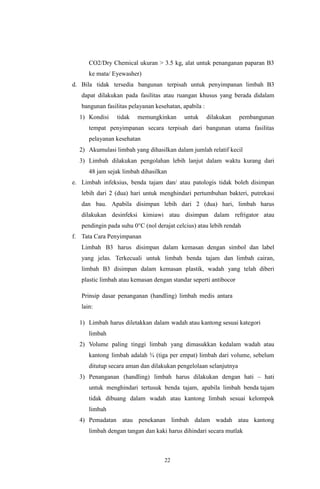 22
CO2/Dry Chemical ukuran > 3.5 kg, alat untuk penanganan paparan B3
ke mata/ Eyewasher)
d. Bila tidak tersedia bangunan terpisah untuk penyimpanan limbah B3
dapat dilakukan pada fasilitas atau ruangan khusus yang berada didalam
bangunan fasilitas pelayanan kesehatan, apabila :
1) Kondisi tidak memungkinkan untuk dilakukan pembangunan
tempat penyimpanan secara terpisah dari bangunan utama fasilitas
pelayanan kesehatan
2) Akumulasi limbah yang dihasilkan dalam jumlah relatif kecil
3) Limbah dilakukan pengolahan lebih lanjut dalam waktu kurang dari
48 jam sejak limbah dihasilkan
e. Limbah infeksius, benda tajam dan/ atau patologis tidak boleh disimpan
lebih dari 2 (dua) hari untuk menghindari pertumbuhan bakteri, putrekasi
dan bau. Apabila disimpan lebih dari 2 (dua) hari, limbah harus
dilakukan desinfeksi kimiawi atau disimpan dalam refrigator atau
pendingin pada suhu 0°C (nol derajat celcius) atau lebih rendah
f. Tata Cara Penyimpanan
Limbah B3 harus disimpan dalam kemasan dengan simbol dan label
yang jelas. Terkecuali untuk limbah benda tajam dan limbah cairan,
limbah B3 disimpan dalam kemasan plastik, wadah yang telah diberi
plastic limbah atau kemasan dengan standar seperti antibocor
Prinsip dasar penanganan (handling) limbah medis antara
lain:
1) Limbah harus diletakkan dalam wadah atau kantong sesuai kategori
limbah
2) Volume paling tinggi limbah yang dimasukkan kedalam wadah atau
kantong limbah adalah ¾ (tiga per empat) limbah dari volume, sebelum
ditutup secara aman dan dilakukan pengelolaan selanjutnya
3) Penanganan (handling) limbah harus dilakukan dengan hati – hati
untuk menghindari tertusuk benda tajam, apabila limbah benda tajam
tidak dibuang dalam wadah atau kantong limbah sesuai kelompok
limbah
4) Pemadatan atau penekanan limbah dalam wadah atau kantong
limbah dengan tangan dan kaki harus dihindari secara mutlak
 