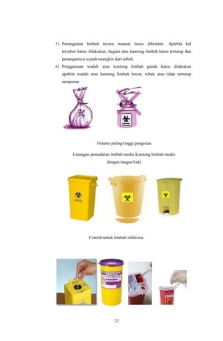 23
5) Penanganan limbah secara manual harus dihindari. Apabila hal
tersebut harus dilakukan, bagian atas kantong limbah harus tertutup dan
penangannya sejauh mungkin dari tubuh.
6) Penggunaan wadah atau kantong limbah ganda harus dilakukan
apabila wadah atau kantong limbah bocor, robek atau tidak tertutup
sempurna
Volume paling tinggi pengisian
Larangan pemadatan limbah medis Kantong limbah medis
dengan tangan/kaki
Contoh untuk limbah infeksius
 