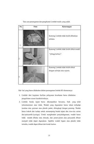 25
Tata cara penanganan dan pengikatan Limbah medis yang salah.
No. Foto Keterangan
1.
Kantong Limbah tidak boleh dibiarkan
terbuka.
2.
Kantong Limbah tidak boleh diikat model
“telinga kelinci”.
3.
Kantong Limbah tidak boleh diikat
dengan selotipe atau sejenis.
Hal- hal yang harus dilakukan dalam penanganan limbah B3 diantaranya:
1. Limbah dari kegiatan fasilitas pelayanan kesehatan harus dilakukan
pengelolaan sesuai karakteristiknya.
2. Limbah benda tajam harus dikumpulkan bersama, baik yang telah
terkontaminasi atau tidak. Wadah yang digunakan harus tahan terhadap
tusukan atau goresan atau plastik padat, dilengkapi dengan penutup. Wadah
harus kokoh dan kedap untuk menampung benda tajam dan sisa-sisa cairan
dari penyuntik (syringe). Untuk menghindari penyalahgunaan, wadah harus
tidak mudah dibuka atau dirusak, dan jarum-jarum atau penyuntik dibuat
menjadi tidak dapat digunakan. Apabila wadah logam atau plastik tidak
tersedia, wadah dapat dibuat dari kotak karton.
 