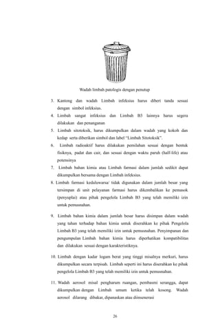 26
Wadah limbah patologis dengan penutup
3. Kantong dan wadah Limbah infeksius harus diberi tanda sesuai
dengan simbol infeksius.
4. Limbah sangat infeksius dan Limbah B3 lainnya harus segera
dilakukan dan penanganan
5. Limbah sitotoksik, harus dikumpulkan dalam wadah yang kokoh dan
kedap serta diberikan simbol dan label “Limbah Sitotoksik”.
6. Limbah radioaktif harus dilakukan pemilahan sesuai dengan bentuk
fisiknya, padat dan cair, dan sesuai dengan waktu paruh (half-life) atau
potensinya
7. Limbah bahan kimia atau Limbah farmasi dalam jumlah sedikit dapat
dikumpulkan bersama dengan Limbah infeksius.
8. Limbah farmasi kedaluwarsa/ tidak digunakan dalam jumlah besar yang
tersimpan di unit pelayanan farmasi harus dikembalikan ke pemasok
(penyuplai) atau pihak pengelola Limbah B3 yang telah memiliki izin
untuk pemusnahan.
9. Limbah bahan kimia dalam jumlah besar harus disimpan dalam wadah
yang tahan terhadap bahan kimia untuk diserahkan ke pihak Pengelola
Limbah B3 yang telah memiliki izin untuk pemusnahan. Penyimpanan dan
pengumpulan Limbah bahan kimia harus diperhatikan kompatibilitas
dan dilakukan sesuai dengan karakteristiknya.
10. Limbah dengan kadar logam berat yang tinggi misalnya merkuri, harus
dikumpulkan secara terpisah. Limbah seperti ini harus diserahkan ke pihak
pengelola Limbah B3 yang telah memiliki izin untuk pemusnahan.
11. Wadah aerosol misal pengharum ruangan, pembasmi serangga, dapat
dikumpulkan dengan Limbah umum ketika telah kosong. Wadah
aerosol dilarang dibakar, dipanaskan atau diinsenerasi
 