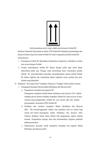 34
Label penandaan posisi tutup wadah atau kemasan Limbah B3
Sebelum limbah B3 dimasukan ke dalam TPS limbah B3 dilakukan penimbangan dan
dicatat di dalam log book/catatan limbah B3 untuk mengetahui jumlah limbah B3
setiap harinya.
1. Peyimpanan limbah B3 dipisahkan berdasarkan kategorinya, dibuatkan zooning
area sesuai kategori limbah
2. Tempat penyimpanan limbah B3 dialasi dengan pallet agar lantai dapat
dibersihkan setiap saat. Petugas yang menimbang harus menuliskan jumlah
limbah B3 yang dihasilkan kemudian menandatangani catatan jumlah limbah
B3 dalam logbook dan menuliskan dalam logboard sesuai jumlah dan jenis
limbah yang dihasilkan
E. Pelaporan / Investigasi Dari Tumpahan, Eksposur ( Terpapar ) Dan Insiden Lainnya
1. Penanganan Keadaan Darurat Bahan Berbahaya dan Beracun (B3)
a. Pengelolaan tumpahan dan paparan B3
Penanganan tumpahan limbah bahan berbahaya dan beracun ( B3 ) adalah
tindakan gawat darurat terhadap tumpahan limbah B3 yang tercecer di area
instalasi yang menghasilkan limbah B3, area rumah sakit dan Tempat
penyimpanan Sementara (TPS) limbah B3.
b. Pelatihan dan simulasi tumpahan Bahan Berbahaya dan Beracun
(B3). RS menyelenggarakan edukasi dan pelatihan serta tes (ujian) bagi
semua staf terkait penanganan bahan berbahaya dan beracun (B3).
Edukasi diadakan setiap tahun, diikuti oleh pengunjung, suplier, pekerja
kontrak. Pengetahuan petugas dites dan disimulasikan, kegiatan pelatihan
didokumentasikan
c. Implementasi prosedur untuk mengelola tumpahan dan paparan Bahan
Berbahaya dan Beracun (B3).
 