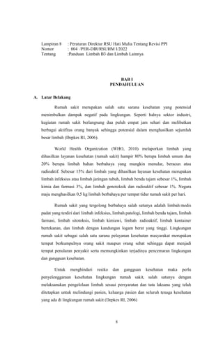 8
Lampiran 8 : Peraturan Direktur RSU Hati Mulia Tentang Revisi PPI
Nomor : 004 /PER-DIR/RSUHM I/2022
Tentang :Panduan Limbah B3 dan Limbah Lainnya
BAB I
PENDAHULUAN
A. Latar Belakang
Rumah sakit merupakan salah satu sarana kesehatan yang potensial
menimbulkan dampak negatif pada lingkungan. Seperti halnya sektor industri,
kegiatan rumah sakit berlangsung dua puluh empat jam sehari dan melibatkan
berbagai aktifitas orang banyak sehingga potensial dalam menghasilkan sejumlah
besar limbah (Depkes RI, 2006).
World Health Organization (WHO, 2010) melaporkan limbah yang
dihasilkan layanan kesehatan (rumah sakit) hampir 80% berupa limbah umum dan
20% berupa limbah bahan berbahaya yang mungkin menular, beracun atau
radioaktif. Sebesar 15% dari limbah yang dihasilkan layanan kesehatan merupakan
limbah infeksius atau limbah jaringan tubuh, limbah benda tajam sebesar 1%, limbah
kimia dan farmasi 3%, dan limbah genotoksik dan radioaktif sebesar 1%. Negara
maju menghasilkan 0,5 kg limbah berbahaya per tempat tidur rumah sakit per hari.
Rumah sakit yang tergolong berbahaya salah satunya adalah limbah medis
padat yang terdiri dari limbah infeksius, limbah patologi, limbah benda tajam, limbah
farmasi, limbah sitotoksis, limbah kimiawi, limbah radioaktif, limbah kontainer
bertekanan, dan limbah dengan kandungan logam berat yang tinggi. Lingkungan
rumah sakit sebagai salah satu sarana pelayanan kesehatan masyarakat merupakan
tempat berkumpulnya orang sakit maupun orang sehat sehingga dapat menjadi
tempat penularan penyakit serta memungkinkan terjadinya pencemaran lingkungan
dan gangguan kesehatan.
Untuk menghindari resiko dan gangguan kesehatan maka perlu
penyelenggaraan kesehatan lingkungan rumah sakit, salah satunya dengan
melaksanakan pengelolaan limbah sesuai persyaratan dan tata laksana yang telah
ditetapkan untuk melindungi pasien, keluarga pasien dan seluruh tenaga kesehatan
yang ada di lingkungan rumah sakit (Depkes RI, 2006)
 