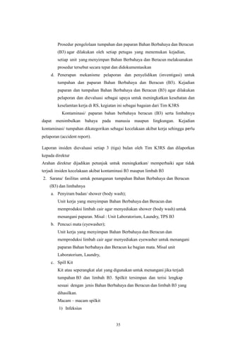 35
Prosedur pengelolaan tumpahan dan paparan Bahan Berbahaya dan Beracun
(B3) agar dilakukan oleh setiap petugas yang menemukan kejadian,
setiap unit yang menyimpan Bahan Berbahaya dan Beracun melaksanakan
prosedur tersebut secara tepat dan didokumentasikan
d. Penerapan mekanisme pelaporan dan penyelidikan (inventigasi) untuk
tumpahan dan paparan Bahan Berbahaya dan Beracun (B3). Kejadian
paparan dan tumpahan Bahan Berbahaya dan Beracun (B3) agar dilakukan
pelaporan dan dievaluasi sebagai upaya untuk meningkatkan kesehatan dan
keselamtan kerja di RS, kegiatan ini sebagai bagaian dari Tim K3RS
Kontaminasi/ paparan bahan berbahaya beracun (B3) serta limbahnya
dapat menimbulkan bahaya pada manusia maupun lingkungan. Kejadian
kontaminasi/ tumpahan dikategorikan sebagai kecelakaan akibat kerja sehingga perlu
pelaporan (accident report).
Laporan insiden dievaluasi setiap 3 (tiga) bulan oleh Tim K3RS dan dilaporkan
kepada direktur
Arahan direktur dijadikan petunjuk untuk meningkatkan/ memperbaiki agar tidak
terjadi insiden kecelakaan akibat kontaminasi B3 maupun limbah B3
2. Sarana/ fasilitas untuk penanganan tumpahan Bahan Berbahaya dan Beracun
(B3) dan limbahnya
a. Penyiram badan/ shower (body wash);
Unit kerja yang menyimpan Bahan Berbahaya dan Beracun dan
memproduksi limbah cair agar menyediakan shower (body wash) untuk
menangani paparan. Misal : Unit Laboratorium, Laundry, TPS B3
b. Pencuci mata (eyewasher);
Unit kerja yang menyimpan Bahan Berbahaya dan Beracun dan
memproduksi limbah cair agar menyediakan eyewasher untuk menangani
paparan Bahan berbahaya dan Beracun ke bagian mata. Misal unit
Laboratorium, Laundry,
c. Spill Kit
Kit atau seperangkat alat yang digunakan untuk menangani jika terjadi
tumpahan B3 dan limbah B3. Spilkit tersimpan dan terisi lengkap
sesuai dengan jenis Bahan Berbahaya dan Beracun dan limbah B3 yang
dihasilkan.
Macam – macam spilkit
1) Infeksius
 