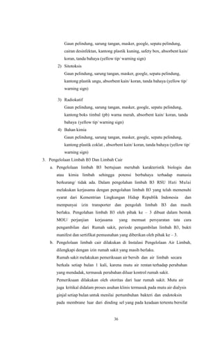 36
Gaun pelindung, sarung tangan, masker, google, sepatu pelindung,
cairan desinfektan, kantong plastik kuning, safety box, absorbent kain/
koran, tanda bahaya (yellow tip/ warning sign)
2) Sitotoksis
Gaun pelindung, sarung tangan, masker, google, sepatu pelindung,
kantong plastik ungu, absorbent kain/ koran, tanda bahaya (yellow tip/
warning sign)
3) Radiokatif
Gaun pelindung, sarung tangan, masker, google, sepatu pelindung,
kantong boks timbal (pb) warna merah, absorbent kain/ koran, tanda
bahaya (yellow tip/ warning sign)
4) Bahan kimia
Gaun pelindung, sarung tangan, masker, google, sepatu pelindung,
kantong plastik coklat , absorbent kain/ koran, tanda bahaya (yellow tip/
warning sign)
3. Pengelolaan Limbah B3 Dan Limbah Cair
a. Pengelolaan limbah B3 bertujuan merubah karakteristik biologis dan
atau kimia limbah sehingga potensi berbahaya terhadap manusia
berkurang/ tidak ada. Dalam pengolahan limbah B3 RSU Hati Mulai
melakukan kerjasama dengan pengolahan limbah B3 yang telah memenuhi
syarat dari Kementrian Lingkungan Hidup Republik Indonesia dan
mempunyai izin transporter dan pengolah limbah B3 dan masih
berlaku. Pengolahan limbah B3 oleh pihak ke – 3 dibuat dalam bentuk
MOU/ perjanjian kerjasama yang memuat persyaratan tata cara
pengambilan dari Rumah sakit, periode pengambilan limbah B3, bukti
manifest dan sertifikat pemusnahan yang diberikan oleh pihak ke – 3.
b. Pengelolaan limbah cair dilakukan di Instalasi Pengelolaan Air Limbah,
dilengkapi dengan izin rumah sakit yang masih berlaku.
Rumah sakit melakukan pemeriksaan air bersih dan air limbah secara
berkala setiap bulan 1 kali, karena mutu air rentan terhadap perubahan
yang mendadak, termasuk perubahan diluar kontrol rumah sakit.
Pemeriksaan dilakukan oleh otoritas dari luar rumah sakit. Mutu air
juga kritikal didalam proses asuhan klinis termasuk pada mutu air dialysis
ginjal setiap bulan untuk menilai pertumbuhan bakteri dan endotoksin
pada membrane luar dari dinding sel yang pada keadaan tertentu bersifat
 