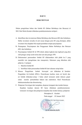 38
BAB VI
DOKUMENTASI
Dalam pengelolaan bahan dan limbah B3 (Bahan Berbahaya dan Beracun) di
RSU Hati Mulia Kendari dilakukan pendokumentasian meliputi :
A. Identifikasi dan inventarisasi Bahan Berbahaya dan Beracun (B3) dan limbahnya.
Daftar inventaris tersedia di unit sesuai dengan jenis B3 yang disimpan, daftar
inventaris bisa diupdate bila terjadi perubahan tempat penyimpanan
B. Penanganan, Penyimpanan dan Penggunaan Bahan Berbahaya dan Beracun
(B3) dan limbahnya
C. Penyimpanan limbah B3 di TPS ditulis dalam logbook dan logboard yang diisi
oleh petugas setiap serah terima dari unit dan petugas TPS
D. Dokumentasi pemusnahan limbah B3 dilaksanakan oleh pihak ke–3 yang
memiliki izin (pengelolaan dan transporter). Dokumen yang diberikan oleh
pihak ke–3 meliputi:
1. Manifest limbah B3
2. Sertifikasi bukti pemusnahan limbah B3 dari rekanan setiap bulan
E. Khusus Pengelolaan limbah berwujud cair dilakukan di Instalasi
Pengolahan Air Limbah (IPAL). Pemeriksaan kualitas mutu air bersih dan
air limbah dilakukan setiap 1 bulan sekali termasuk untuk dialysis ginjal
untuk menilai pertumbuhan bakteri dan endotoksin. Hasil Pemeriksaan
didokumentasikan dan dimonitoring.
F. Pelaporan/ Investigasi dari tumpahan, eksposur (terpapar) dan insiden lainnya
Kejadian keadaan darurat B3 harus dilakukan pendokumentasian
termasuk investigasi dan pelaporan tumpahan dan insiden lainnya, pelaporan
Ditetapkan di : Kendari
Pada tanggal : 03 Januari 2022
 