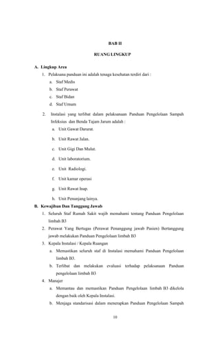 10
BAB II
RUANG LINGKUP
A. Lingkup Area
1. Pelaksana panduan ini adalah tenaga kesehatan terdiri dari :
a. Staf Medis
b. Staf Perawat
c. Staf Bidan
d. Staf Umum
2. Instalasi yang terlibat dalam pelaksanaan Panduan Pengelolaan Sampah
Infeksius dan Benda Tajam Jarum adalah :
a. Unit Gawat Darurat.
b. Unit Rawat Jalan.
c. Unit Gigi Dan Mulut.
d. Unit laboratorium.
e. Unit Radiologi.
f. Unit kamar operasi
g. Unit Rawat Inap.
h. Unit Penunjang lainya.
B. Kewajiban Dan Tanggung Jawab
1. Seluruh Staf Rumah Sakit wajib memahami tentang Panduan Pengelolaan
limbah B3
2. Perawat Yang Bertugas (Perawat Penanggung jawab Pasien) Bertanggung
jawab melakukan Panduan Pengelolaan limbah B3
3. Kepala Instalasi / Kepala Ruangan
a. Memastikan seluruh staf di Instalasi memahami Panduan Pengelolaan
limbah B3.
b. Terlibat dan melakukan evaluasi terhadap pelaksanaan Panduan
pengelolaan limbah B3
4. Manajer
a. Memantau dan memastikan Panduan Pengelolaan limbah B3 dikelola
dengan baik oleh Kepala Instalasi.
b. Menjaga standarisasi dalam menerapkan Panduan Pengelolaan Sampah
 
