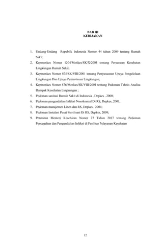 12
BAB III
KEBIJAKAN
1. Undang-Undang Republik Indonesia Nomor 44 tahun 2009 tentang Rumah
Sakit;
2. Kepmenkes Nomer 1204/Menkes/SK/X/2004 tentang Persaratan Kesehatan
Lingkungan Rumah Sakit;
3. Kepmenkes Nomer 875/SK/VIII/2001 tentang Penyususnan Upaya Pengelolaan
Lingkungan Dan Upaya Pemantauan Lingkungan;
4. Kepmenkes Nomer 876/Menkes/SK/VIII/2001 tentang Pedoman Tehnis Analisa
Dampak Kesehatan Lingkungan ;
5. Pedoman sanitasi Rumah Sakit di Indonesia , Depkes , 2000;
6. Pedoman pengendalian Infeksi Nosokomial Di RS, Depkes, 2001;
7. Pedoman manajemen Linen dan RS, Depkes , 2004;
8. Pedoman Instalasi Pusat Sterilisasi Di RS, Depkes, 2009;
9. Peraturan Menteri Kesehatan Nomer 27 Tahun 2017 tentang Pedoman
Pencegahan dan Pengendalian Infeksi di Fasilitas Pelayanan Kesehatan
 