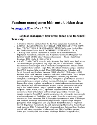 Panduan manajemen bblr untuk bidan desa
by Anggit A W on Mar 11, 2013
Panduan manajemen bblr untuk bidan desa Document
Transcript
 1. Direktorat Bina Gizi dan Kesehatan Ibu dan Anak Kementerian Kesehatan RI 2011
 2. 618.920 1 Ind mMANAJEMEN BAYI BERAT LAHIR RENDAH UNTUK BIDAN
DAN PERAWAT MODUL (BUKU PANDUAN PESERTA)Direktorat Jenderal Bina
Gizi dan Kesehatan Ibu dan Anak KEMENTERIAN KESEHATAN RI 2011 iii
 3. Katalog Dalam Terbitan. Departemen Kesehatan RI618.920 1Ind Indonesia.
Departemen Kesehatan RI.Direktorat Bina Kesehatan Masyarakatm Manajemen bayi
berat lahir rendah (BBLR) untuk bidan desa : buku acuan. - - Jakarta : Departemen
Kesehatan, 2008. I. Judul 1. NEONATAL iii
 4. KATA PENGANTARDi Indonesia Angka Kematian Bayi (AKB) masih tinggi, sekitar
56% kematianterjadi pada periode yang sangat dini yaitu di masa neonatal. Sebagian
besarkematian neonatal terjadi pada 0-6 hari (78,5%) dan prematuritas merupakansalah
satu penyebab utama kematian. Target MDG 2015 adalah menurunkanAngka Kematian
Bayi (AKB) kelahiran hidup menjadi 23 per 1000 kelahiranhidup. Sedangkan hasil
Survei Demografi dan Kesehatan Indonesia (SDKI) tahun2007, AKB masih 34/1.000
kelahiran hidup. Untuk mencapai penurunan AKB diatas, dalam Renstra Depkes terdapat
4 strategi utama yaitu meningkatkan aksespelayanan kesehatan yang berkualitas,
meningkatkan keterampilan petugaskesehatan, meningkatkan pemberdayaan masyarakat
dan meningkatkanpembiayaan kesehatan masyarakat.Peningkatan pengetahuan dan
keterampilan petugas kesehatan merupakanupaya strategi dalam pencapaian penurunan
angka kematian bayi, salah satunyadengan kegiatan pelatihan program neonatal pada
tingkat desa sampai rumahsakitAngka kejadian dan angka kematian BBLR akibat
komplikasi seperti Asfiksia,Infeksi, Hipotermia, Hiperbilirubinemia masih tinggi,
didiharapkan Bidan terutamaBidan di Desa sebagai ujung tombak pelayanan yang
mungkin menjumpai kasusBBLR memiliki pengetahuan dan keterampilan yang memadai
sesuai dengankompetensi dan fasilitas yang tersedia. Bidan dan perawat yang terampil
dankompeten dalam manajemen BBLR diharapkan dapat menangani kasus BBLRdengan
baik dan benar, serta dapat menyebarkan pengetahuannya kepadakeluarga mengenai
penanganan BBLR menggunakan cara yang mudah dansederhana.Terkait dengan hal
tersebut, Departemen Kesehatan RI dan Unit Kerja KelompokPerinatologi Ikatan Dokter
Anak Indonesia (UKK Perinatologi IDAI) bekerjasamadengan beberapa Dinas Kesehatan
provinsi telah menyelenggarakan pelatihanmanajemen BBLR bagi bidan, perawat,
dokter, serta dokter spesialis anakmenurut tahapannya. Hasilnya menggembirakan,
 