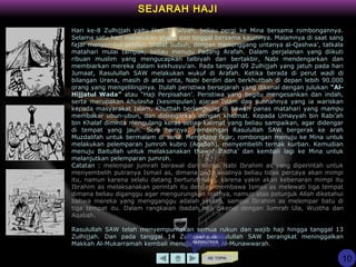 SEJARAH HAJI
KE TOPIK
Hari ke-8 Zulhijjah yaitu Hari Tarwiyah, beliau pergi ke Mina bersama rombongannya.
Selama satu hari melakukan shalat dan tinggal bersama kaumnya. Malamnya di saat sang
fajar menyembul setelah Shalat Subuh, dengan menunggang untanya al-Qashwa’, tatkala
matahari mulai tampak, beliau menuju Padang Arafah. Dalam perjalanan yang diikuti
ribuan muslim yang mengucapkan talbiyah dan bertakbir, Nabi mendengarkan dan
membiarkan mereka dalam kekhusyu’an. Pada tanggal 09 Zulhijjah yang jatuh pada hari
Jumaat, Rasulullah SAW melakukan wukuf di Arafah. Ketika berada di perut wadi di
bilangan Urana, masih di atas unta, Nabi berdiri dan berkhutbah di depan lebih 90.000
orang yang mengelilinginya. Itulah peristiwa bersejarah yang dikenal dengan julukan “Al-
Hijjatul Wada” atau “Haji Perpisahan’. Peristiwa yang begitu mengesankan dan indah,
serta merupakan khulasha (kesimpulan) ajaran Islam dan sunnahnya yang ia wariskan
kepada masyarakat Islam. Khutbah berlangsung di bawah panas matahari yang mampu
membakar ubun-ubun, dan didengarkan dengan khidmat. Kepada Umayyah bin Rabi’ah
bin Khalaf diminta mengulang keras setiap kalimat yang beliau sampaikan, agar didengar
di tempat yang jauh. Sore harinya, rombongan Rasulullah SAW bergerak ke arah
Muzdalifah untuk bermalam di sana. Menjelang fajar, rombongan menuju ke Mina untuk
melakukan pelemparan jumroh kubro (Aqabah), menyembelih ternak kurban. Kemudian
menuju Baitullah untuk melaksanakan thawaf Ifadha’ dan kembali lagi ke Mina untuk
melanjutkan pelemparan jumroh.
Catatan : melempar jumrah berawal dari mimpi Nabi Ibrahim as yang diperintah untuk
menyembelih putranya Ismail as, dimana pada awalnya beliau tidak percaya akan mimpi
itu, namun karena selalu datang berturut-turut, karena yakin akan kebenaran mimpi itu
Ibrahim as melaksanakan perintah itu dengan membawa Ismail as melewati tiga tempat
dimana beliau diganggu agar mengurungkan niatnya, namun atas petunjuk Allah diketahui
bahwa mereka yang mengganggu adalah syetan, sampai Ibrahim as melempar batu di
tiga tempat itu. Dalam rangkaian ibadah haji dikenal dengan Jumrah Ula, Wustha dan
Aqabah.
Rasulullah SAW telah menyempurnakan semua rukun dan wajib haji hingga tanggal 13
Zulhijjah. Dan pada tanggal 14 Zulhijjah, Rasulullah SAW berangkat meninggalkan
Makkah Al-Mukarramah kembali menuju Madinah Al-Munawwarah.
10
LIHAT SLIDE
BERIKUTNYA
 