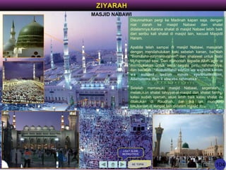 KE TOPIK
LIHAT SLIDE
BERIKUTNYA
ZIYARAH
MASJID NABAWI
Disunnahkan pergi ke Madinah kapan saja, dengan
niat ziarah ke masjid Nabawi dan shalat
didalamnya.Karena shalat di masjid Nabawi lebih baik
dari seribu kali shalat di masjid lain, kecuali Masjidil
Haram.
Apabila telah sampai di masjid Nabawi, masuklah
dengan mendahulukan kaki sebelah kanan, bacalah
"Bismillahir-rohmanir-rahiim" dan shalawat untuk Nabi
Muhammad saw. Dan mohonlah kepada Allah agar ia
membukakan untuk anda segala pintu rahmat-Nya,
dan bacalah : "Auzubillahil adziim wa wajhihil kariim
wa sultanil qadiim minas syaithonirrajiim,
Allahumma iftah li abwaba rahmatika“.
Setelah memasuki masjid Nabawi, segeralah
melakukan shalat tahiyyat-al-masjid dan shalat fardhu
kalau sudah iqamah, akan lebih baik kalau shalat ini
dilakukan di Raudhah, dan jika tak mungkin,
lakukanlah di tempat lain didalam masjid itu.
104
 