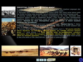 KE TOPIK
11
PERISTIWA PADA MASA HIJJATUL WADA'
Di masa wukuf terdapat beberapa peristiwa penting yang bisa dijadikan pegangan dan
panduan umat Islam terhadap suatu masalah, di antaranya adalah :
a. Rasulullah SAW minum susu di atas unta supaya dilihat oleh orang ramai bahwa pada
hari Arafah itu beliau tidak berpuasa, namun membolehkan umat Islam berpuasa sunat.
b. Seorang sahabat jatuh dari binatang tunganggannya lalu mati, Rasulullah SAW
menyuruh supaya mayat itu dikafankan dengan 2 kain ihram dan tidak membenarkan
kepalanya ditutup atau diwangikan jasad dan kafannya. Sabda beliau pada ketika itu
bahawa "Sahabat itu akan dibangkitkan pada hari kiamat di dalam keadaan
berihram dan bertalbiyah".
c. Rasulullah SAW menjawab pertanyaan seorang ahli Najdi : "Apakah Haji itu ?". Beliau
menjawab, artinya : " Haji itu berhenti di Arafah". Siapa tiba di Arafah sebelum naik
fajar 10 Zulhijjah maka ia telah melaksanakan haji.
d. Turunnya ayat suci Al-Quranul Karim surat Al-Maaidah ayat 3 : “Al yauma akmaltu
lakum diinakum, wa atmamtu ‘alaikum ni’matii, wa radhiitu lakumul islaama
dinan …”, yang artinya : " Pada hari ini telah Ku-sempurnakan untukmu
agamamu, dan telah Ku-cukupkan kepadamu nikmat-Ku dan aku telah ridha
Islam itu menjadi agamamu ….“. (Ayat ini turun ketika Rasulullah SAW masih berada
di atas onta beliau di kaki Jabal Rahmah, suatu bukit di padang Arafah)
 