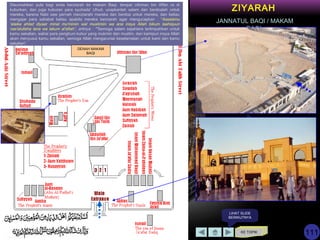 KE TOPIK
LIHAT SLIDE
BERIKUTNYA
ZIYARAH
JANNATUL BAQI / MAKAM
BAQI
Disunnahkan pula bagi anda berziarah ke makam Baqi, tempat Uthman bin Affan ra di
kuburkan, dan juga kuburan para syuhada' Uhud. ucapkanlah salam dan berdoalah untuk
mereka, karena Nabi saw pernah menziarahi mereka dan berdoa untuk mereka, dan beliau
mengajar para sahabat beliau apabila mereka berziarah agar mengucapkan : “Assalamu
'alaika ahlad diyaar minal mu'miniin wal muslimiin wa ana insya Allah bikum laahiquun
nas'alullaha lana wa lakum al'afiah”, artinya : “"Semoga salam sejahtera terlimpahkan untuk
kamu sekalian, wahai para penghuni kubur yang mukmin dan muslim, dan kamipun insya Allah
akan menyusul kamu sekalian, semoga Allah mengaruniai keselamatan untuk kami dan kamu
sekalian“.
111
DENAH MAKAM
BAQI
 