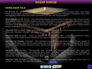 DASAR HUKUM
KE TOPIK
KEWAJIBAN HAJI
QS Al-Imran 97, artinya : “..... mengerjakan haji adalah kewajiban manusia terhadap Allah, yaitu (bagi)
orang yang sanggup mengadakan perjalanan ke Baitullah. Barangsiapa mengingkari (kewajiban haji), maka
sesungguhnya Allah Maha Kaya (tidak memerlukan sesuatu) dari semesta alam”.
QS Al-Hajj ayat 27-28, artinya : “Dan berserulah kepada manusia untuk mengerjakan haji, niscaya mereka
akan datang kepadamu dengan berjalan kaki, dan mengendarai unta yang kurus yang datang dari segenap
penjuru yang jauh, supaya mereka menyaksikan berbagai manfaat bagi mereka dan supaya mereka
menyebut nama Allah pada hari yang telah ditentukan atas rezeki yang Allah telah berikan kepada mereka
berupa binatang ternak”.
Rasulullah SAW bersabda : “Hendaklah kamu bersegera mengerjakan haji karena sesungguhnya seseorang
tidak akan menyadari halangan yang akan merintanginya”. (HR Ahmad).
Rasulullah SAW bersabda : “Islam itu didirikan di atas 5 (lima) pilar : syahadat, mendirikan shalat,
membayar zakat, puasa di bulan Ramadhan dan haji ke Baitullah”. (HR Bukhari & Muslim)
Dari Umar bin Khathab, ia berkata : “Aku bertekad mengutus beberapa orang menuju wilayah-wilayah ini
untuk meneliti siapa yang memiliki cukup harta namun tidak menunaikan haji, agar diwajibkan atas mereka
membayar jizyah. Mereka bukanlah muslim. Mereka bukanlah muslim”. (HR Al Baihaqi dan Said di Sunan-
nya)
Rasulullah SAW bersabda : “Barangsiapa tidak tertahan oleh kebutuhan mendesak, atau sakit yang
menahannya, atau larangan dari penguasa yang zhalim, kemudian tidak menunaikan haji, hendaklah ia
mati dalam keadaan menjadi orang Yahudi jika ia mau, dan jika mau maka menjadi orang Nasrani”. (HR
Ahmad, Abu Ya’la dan Al-Baihaqi. Hadits ini dhaif namun mempunyai penguat)
Rasulullah SAW bersabda : “ Haji itu sekali dan barangsiapa melakukannya lebih dari sekali maka itu
sunnah”. (HR Ahmad, Abu Daud dan Al-Hakim)
12
LIHAT SLIDE
BERIKUTNYA
 